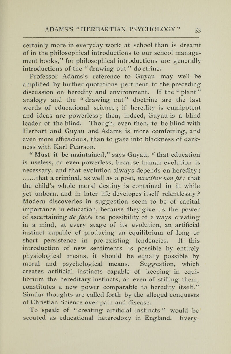 ADAMS'S HERBARTIAN PSYCHOLOGY 53 certainly more in everyday work at school than is dreamt of in the philosophical introductions to our school manage¬ ment books, for philosophical introductions are generally introductions of the  drawing out  doctrine. Professor Adams's reference to Guyau may well be amplified by further quotations pertinent to the preceding discussion on heredity and environment. If the plant analogy and the  drawing out  doctrine are the last words of educational science ; if heredity is omnipotent and ideas are powerless ; then, indeed, Guyau is a blind leader of the blind. Though, even then, to be blind with Herbart and Guyau and Adams is more comforting, and even more efficacious, than to gaze into blackness of dark¬ ness with Karl Pearson.  Must it be maintained, says Guyau, that education is useless, or even powerless, because human evolution is necessary, and that evolution always depends on heredity ; that a criminal, as well as a poet, nascitiirnonfit; that the child's whole moral destiny is contained in it while yet unborn, and in later life developes itself relentlessly? Modern discoveries in suggestion seem to be of capital importance in education, because they give us the power of ascertaining de facto the possibility of always creating in a mind, at every stage of its evolution, an artificial instinct capable of producing an equilibrium of long or short persistence in pre-existing tendencies. If this introduction of new sentiments is possible by entirely physiological means, it should be equally possible by moral and psychological means. Suggestion, which creates artificial instincts capable of keeping in equi¬ librium the hereditary instincts, or even of stifling them, constitutes a new power comparable to heredity itself. Similar thoughts are called forth by the alleged conquests of Christian Science over pain and disease. To speak of creating artificial instincts would be scouted as educational heterodoxy in England. Every-