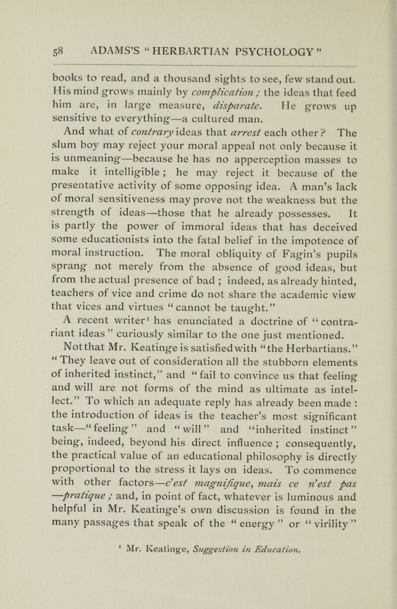 58 ADAMS'S  HERBARTIAN PSYCHOLOGY  books to read, and a thousand sights to see, few stand out. His mind grows mainly by complication ; the ideas that feed him are, in large measure, disparate. Me grows up sensitive to everything—a cultured man. And what of contrary ideas that arrest each other ? The slum boy may reject your moral appeal not only because it is unmeaning—because he has no apperception masses to make it intelligible ; he may reject it because of the presentative activity of some opposing idea. A man's lack of moral sensitiveness may prove not the weakness but the strength of ideas—those that he already possesses. It is partly the power of immoral ideas that has deceived some educationists into the fatal belief in the impotence of moral instruction. The moral obliquity of Fagin's pupils sprang not merely from the absence of good ideas, but from the actual presence of bad ; indeed, as already hinted, teachers of vice and crime do not share the academic view that vices and virtues cannot be taught. A recent writer' has enunciated a doctrine of contra- riant ideas  curiously similar to the one just mentioned. Notthat Mr. Keatinge is satisfied with the Herbartians. They leave out of consideration all the stubborn elements of inherited instinct, and fail to convince us that feeling and will are not forms of the mind as ultimate as intel¬ lect. To which an adequate reply has already been made : the introduction of ideas is the teacher's most significant task—feeling and will and inherited instinct being, indeed, beyond his direct influence ; consequently, the practical value of an educational philosophy is directly proportional to the stress it lays on ideas. To commence with other factors—dest viagnifique., mais ce n^est pas —pratique ; and, in point of fact, whatever is luminous and helpful in Mr. Keatinge's own discussion is found in the many passages that speak of the energy or virility ' Mr. Keatinge, Suggestion in Edncaiion.