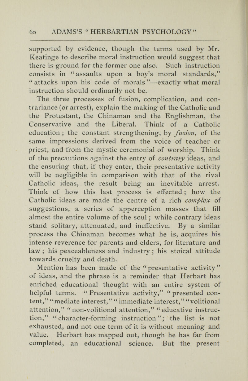 бо ADAMS'S HERBARTIAN PSYCHOLOGY supported by evidence, though the terms used by Mr. Keatinge to describe moral instruction would suggest that there is ground for the former one also. Such instruction consists in assaults upon a boy's moral standards,  attacks upon his code of morals —exactly what moral instruction should ordinarily not be. The three processes of fusion, complication, and con- trariance (or arrest), explain the making of the Catholic and the Protestant, the Chinaman and the Englishman, the Conservative and the Liberal. Think of a Catholic education ; the constant strengthening, by fusion., of the same impressions derived from the voice of teacher or priest, and from the mystic ceremonial of worship. Think of the precautions against the entry of contrary ideas, and the ensuring that, if they enter, their presentative activity will be negligible in comparison with that of the rival Catholic ideas, the result being an inevitable arrest. Think of how this last process is effected ; how the Catholic ideas are made the centre of a rich complex of suggestions, a series of apperception masses that fill almost the entire volume of the soul ; while contrary ideas stand solitary, attenuated, and ineffective. By a similar process the Chinaman becomes what he is, acquires his intense reverence for parents and elders, for literature and law ; his peaceableness and industry ; his stoical attitude towards cruelty and death. Mention has been made of the  presentative activity  of ideas, and the phrase is a reminder that Herbart has enriched educational thought with an entire system of helpful terms.  Presentative activity,  presented con¬ tent, mediate interest,  immediate interest, volitional attention, non-volitional attention, educative instruc¬ tion, character-forming instruction; the list is not exhausted, and not one term of it is without meaning and value. Herbart has mapped out, though he has far from completed, an educational science. But the present