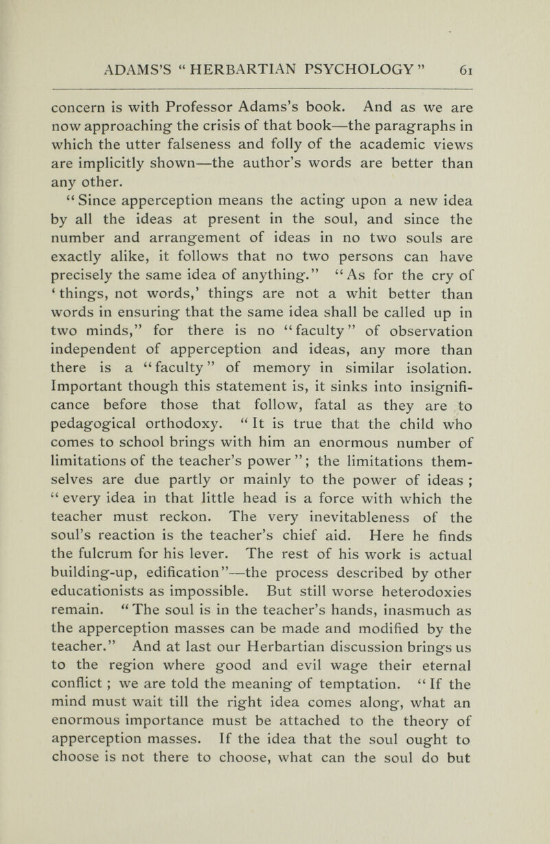 ADAMS'S HERBARTIAN PSYCHOLOGY 6i concern is with Professor Adams's book. And as we are now approaching the crisis of that book—the paragraphs in which the utter falseness and folly of the academic views are implicitly shown—the author's words are better than any other.  Since apperception means the acting upon a new idea by all the ideas at present in the soul, and since the number and arrangement of ideas in no two souls are exactly alike, it follows that no two persons can have precisely the same idea of anything. As for the cry of ' things, not words,' things are not a whit better than words in ensuring that the same idea shall be called up in two minds, for there is no faculty of observation independent of apperception and ideas, any more than there is a faculty of memory in similar isolation. Important though this statement is, it sinks into insignifi¬ cance before those that follow, fatal as they are to pedagogical orthodoxy.  It is true that the child who comes to school brings with him an enormous number of limitations of the teacher's power  ; the limitations them¬ selves are due partly or mainly to the power of ideas ;  every idea in that little head is a force with which the teacher must reckon. The very inevitableness of the soul's reaction is the teacher's chief aid. Here he finds the fulcrum for his lever. The rest of his work is actual building-up, edification—the process described by other educationists as impossible. But still worse heterodoxies remain.  The soul is in the teacher's hands, inasmuch as the apperception masses can be made and modified by the teacher. And at last our Herbartian discussion brings us to the region where good and evil wage their eternal conflict ; we are told the meaning of temptation.  If the mind must wait till the right idea comes along, what an enormous importance must be attached to the theory of apperception masses. If the idea that the soul ought to choose is not there to choose, what can the soul do but