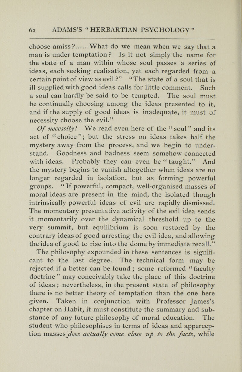 б2 ADAMS'S  HERBARTIAN PSYCHOLOGY  choose amiss? What do we mean when we say that a man is under temptation ? Is it not simply the name for the state of a man within whose soul passes a series of ideas, each seeking- realisation, yet each regarded from a certain point of view as evil ? The state of a soul that is ill supplied with good ideas calls for little comment. Such a soul can hardly be said to be tempted. The soul must be continually choosing among the ideas presented to it, and if the supply of good ideas is inadequate, it must of necessity choose the evil. Of necessity! We read even here of the  soul  and its act of choice; but the stress on ideas takes half the mystery away from the process, and we begin to under¬ stand. Goodness and badness seem somehow connected with ideas. Probably they can even be taught. And the mystery begins to vanish altogether when ideas are no longer regarded in isolation, but as forming powerful groups.  If powerful, compact, well-organised masses of moral ideas are present in the mind, the isolated though intrinsically powerful ideas of evil are rapidly dismissed. The momentary presentative activity of the evil idea sends it momentarily over the dynamical threshold up to the very summit, but equilibrium is soon restored by the contrary ideas of good arresting the evil idea, and allowing the idea of good to rise into the dome by immediate recall. The philosophy expounded in these sentences is signifi¬ cant to the last degree. The technical form may be rejected if a better can be found ; some reformed  faculty doctrine  may conceivably take the place of this doctrine of ideas ; nevertheless, in the present state of philosophy there is no better theory of temptation than the one here given. Taken in conjunction with Professor James's chapter on Habit, it must constitute the summary and sub¬ stance of any future philosophy of moral education. The student who philosophises in terms of ideas and appercep¬ tion masses actually come close up to the facts, while