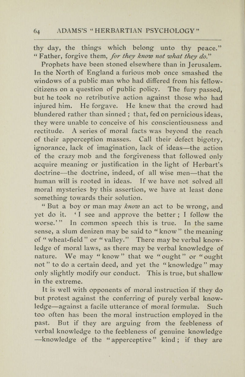 б4 ADAMS'S HERBARTIAN PSYCHOLOGY thy day, the thing's which belong unto thy peace.  Father, forgive them, for they know not what they do.'''' Prophets have been stoned elsewhere than in Jerusalem. In the North of England a furious mob once smashed the windows of a public man who had differed from his fellow- citizens on a question of public policy. The fury passed, but he took no retributive action against those who had injured him. He forgave. He knew that the crowd had blundered rather than sinned ; that, fed on pernicious ideas, they were unable to conceive of his conscientiousness and rectitude. A series of moral facts was beyond the reach of their apperception masses. Call their defect bigotry, ignorance, lack of imagination, lack of ideas—the action of the crazy mob and the forgiveness that followed only acquire meaning or justification in the light of Herbart's doctrine—the doctrine, indeed, of all wise men—that the human will is rooted in ideas. If we have not solved all moral mysteries by this assertion, we have at least done something towards their solution.  But a boy or man may know an act to be wrong, and yet do it. ' I see and approve the better ; I follow the worse.' In common speech this is true. In the same sense, a slum denizen may be said to  know  the meaning of  wheat-field  or  valley. There may be verbal know¬ ledge of moral laws, as there may be verbal knowledge of nature. We may know that we ought or ought not  to do a certain deed, and yet the  knowledge  may only slightly modify our conduct. This is true, but shallow in the extreme. It is well with opponents of moral instruction if they do but protest against the conferring of purely verbal know¬ ledge—against a facile utterance of moral formulae. Such too often has been the moral instruction employed in the past. But if they are arguing from the feebleness of verbal knowledge to the feebleness of genuine knowledge —knowledg-e of the  apperceptive  kind ; if they are