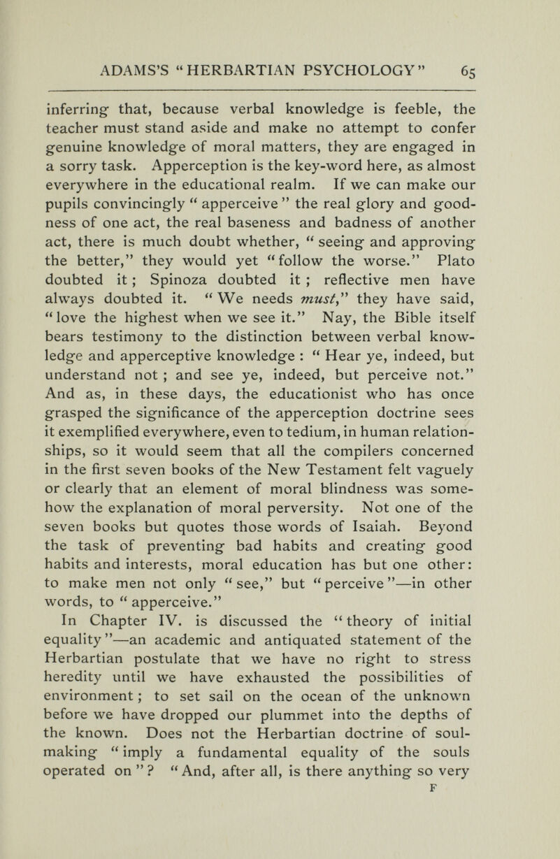 ADAMS'S HERBARTIAN PSYCHOLOGY 65 inferring- that, because verbal knowledge is feeble, the teacher must stand aside and make no attempt to confer genuine knowledge of moral matters, they are engaged in a sorry task. Apperception is the key-word here, as almost everywhere in the educational realm. If we can make our pupils convincingly  apperceive  the real glory and g^ood- ness of one act, the real baseness and badness of another act, there is much doubt whether,  seeing and approving the better, they would yet follow the worse. Plato doubted it ; Spinoza doubted it ; reflective men have always doubted it. We needs musty ^ they have said, love the highest when we see it. Nay, the Bible itself bears testimony to the distinction between verbal know¬ ledge and apperceptive knowledge :  Hear ye, indeed, but understand not ; and see ye, indeed, but perceive not. And as, in these days, the educationist who has once grasped the significance of the apperception doctrine sees it exemplified everywhere, even to tedium, in human relation¬ ships, so it would seem that all the compilers concerned in the first seven books of the New Testament felt vaguely or clearly that an element of moral blindness was some¬ how the explanation of moral perversity. Not one of the seven books but quotes those words of Isaiah. Beyond the task of preventing bad habits and creating good habits and interests, moral education has but one other: to make men not only see, but perceive—in other words, to  apperceive. In Chapter IV. is discussed the  theory of initial equality —an academic and antiquated statement of the Herbartian postulate that we have no right to stress heredity until we have exhausted the possibilities of environment ; to set sail on the ocean of the unknown before we have dropped our plummet into the depths of the known. Does not the Herbartian doctrine of soul- making  imply a fundamental equality of the souls operated on ? And, after all, is there anything so very F