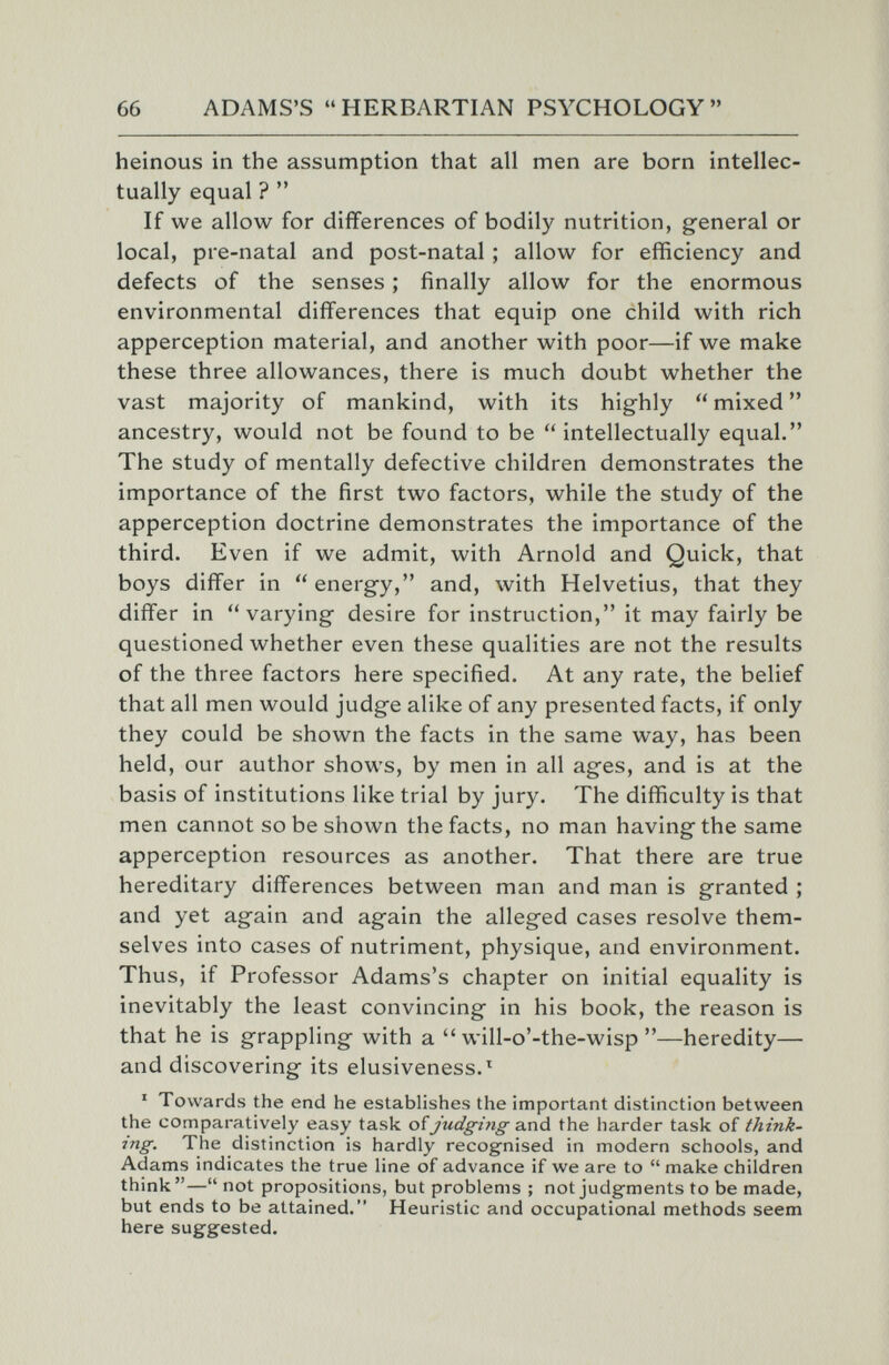 66 ADAMS'S HERBARTIAN PSYCHOLOGY heinous in the assumption that all men are born intellec¬ tually equal ?  If we allow for differences of bodily nutrition, general or local, pre-natal and post-natal ; allow for efficiency and defects of the senses ; finally allow for the enormous environmental differences that equip one child with rich apperception material, and another with poor—if we make these three allowances, there is much doubt whether the vast majority of mankind, with its highly  mixed  ancestry, would not be found to be  intellectually equal. The study of mentally defective children demonstrates the importance of the first two factors, while the study of the apperception doctrine demonstrates the importance of the third. Even if we admit, with Arnold and Quick, that boys differ in energy, and, with Helvetius, that they differ in varying desire for instruction, it may fairly be questioned whether even these qualities are not the results of the three factors here specified. At any rate, the belief that all men would judge alike of any presented facts, if only they could be shown the facts in the same way, has been held, our author shows, by men in all ages, and is at the basis of institutions like trial by jury. The difficulty is that men cannot so be shown the facts, no man having the same apperception resources as another. That there are true hereditary differences between man and man is granted ; and yet again and again the alleged cases resolve them¬ selves into cases of nutriment, physique, and environment. Thus, if Professor Adams's chapter on initial equality is inevitably the least convincing in his book, the reason is that he is grappling with a will-o'-the-wisp—heredity— and discovering its elusiveness.^ ' Towards the end he establishes the important distinction between the comparatively easy task of judging and the harder task of think- ing. The distinction is hardly recognised in modern schools, and Adams indicates the true line of advance if we are to  make children think— not propositions, but problems ; not judgments to be made, but ends to be attained. Heuristic and occupational methods seem here suggested.