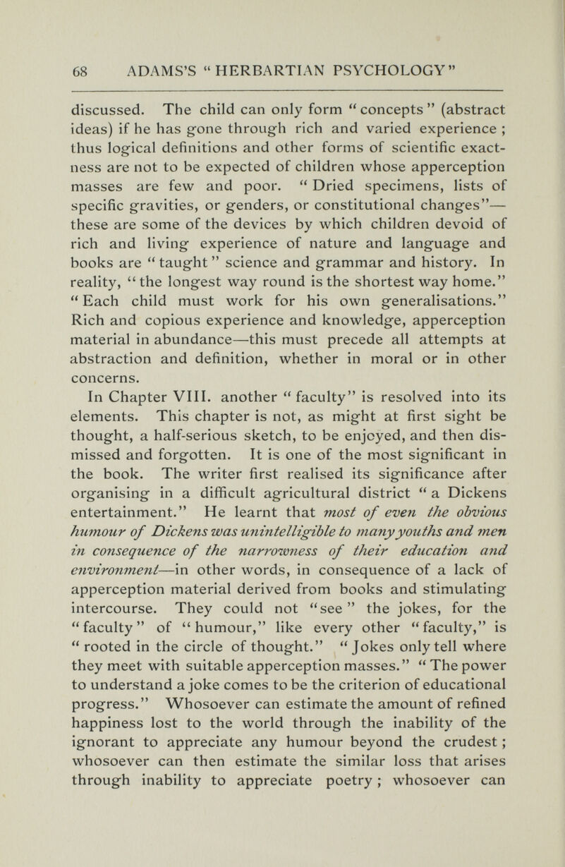 68 ADAMS'S HERBARTIAN PSYCHOLOGY discussed. The child can only form  concepts  (abstract ideas) if he has gone through rich and varied experience ; thus logical definitions and other forms of scientific exact¬ ness are not to be expected of children whose apperception masses are few and poor.  Dried specimens, lists of specific gravities, or genders, or constitutional changes— these are some of the devices by which children devoid of rich and living experience of nature and language and books are  taught  science and grammar and history. In reality, the longest way round is the shortest way home. Each child must work for his own generalisations. Rich and copious experience and knowledge, apperception material in abundance—this must precede all attempts at abstraction and definition, whether in moral or in other concerns. In Chapter VIII. another faculty is resolved into its elements. This chapter is not, as might at first sight be thought, a half-serious sketch, to be enjoyed, and then dis¬ missed and forgotten. It is one of the most significant in the book. The writer first realised its significance after organising in a difficult agricultural district  a Dickens entertainment. He learnt that mos¿ of even the obvious humour of Dickens was unintelligible to many youths and men in consequence of the narrowness of their education and environment—in other words, in consequence of a lack of apperception material derived from books and stimulating intercourse. They could not see the jokes, for the faculty of humour, like every other faculty, is  rooted in the circle of thought. Jokes only tell where they meet with suitable apperception masses.  The power to understand a joke comes to be the criterion of educational progress. Whosoever can estimate the amount of refined happiness lost to the world through the inability of the ignorant to appreciate any humour beyond the crudest ; whosoever can then estimate the similar loss that arises through inability to appreciate poetry ; whosoever can