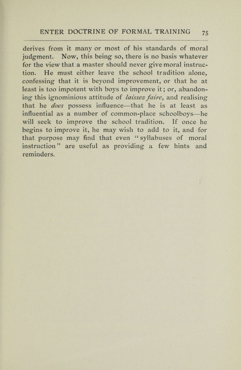 ENTER DOCTRINE OF FORMAL TRAINING 75 derives from it many or most of his standards of moral judgment. Now, this being- so, there is no basis whatever for the view that a master should never give moral instruc¬ tion. He must either leave the school tradition alone, confessing that it is beyond improvement, or that he at least is too impotent with boys to improve it; or, abandon¬ ing this ignominious attitude of laissez faire^ and realising that he does possess influence—that he is at least as influential as a number of common-place schoolboys—he will seek to improve the school tradition. If once he begins to improve it, he may wish to add to it, and for that purpose may find that even  syllabuses of moral instruction  are useful as providing a few hints and reminders.