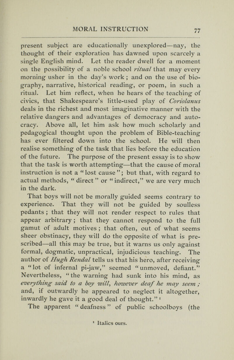 MORAL INSTRUCTION 77 present subject are educationally unexplored—nay, the thought of their exploration has dawned upon scarcely a single English mind. Let the reader dwell for a moment on the possibility of a noble school ritual that may every morning usher in the day's work ; and on the use of bio¬ graphy, narrative, historical reading, or poem, in such a ritual. Let him reflect, when he hears of the teaching of civics, that Shakespeare's little-used play of Coriolanus deals in the richest and most imaginative manner with the relative dangers and advantages of democracy and auto¬ cracy. Above all, let him ask how much scholarly and pedagogical thought upon the problem of Bible-teaching has ever filtered down into the school. He will then realise something of the task that lies before the education of the future. The purpose of the present essay is to show that the task is worth attempting—that the cause of moral instruction is not a  lost cause  ; but that, with regard to actual methods, direct or indirect, we are very much in the dark. That boys will not be morally guided seems contrary to experience. That they will not be guided by soulless pedants ; that they will not render respect to rules that appear arbitrary ; that they cannot respond to the full gamut of adult motives ; that often, out of what seems sheer obstinacy, they will do the opposite of what is pre¬ scribed—all this may be true, but it warns us only against formal, dogmatic, unpractical, injudicious teaching. The author of Hugh Rendal tells us that his hero, after receiving a lot of infernal pi-jaw, seemed unmoved, defiant. Nevertheless,  the warning had sunk into his mind, as everything said to a boy will, however deaf he may seem ; and, if outwardly he appeared to neglect it altogether, inwardly he gave it a good deal of thought. ' The apparent  deafness  of public schoolboys (the ' Italics ours.