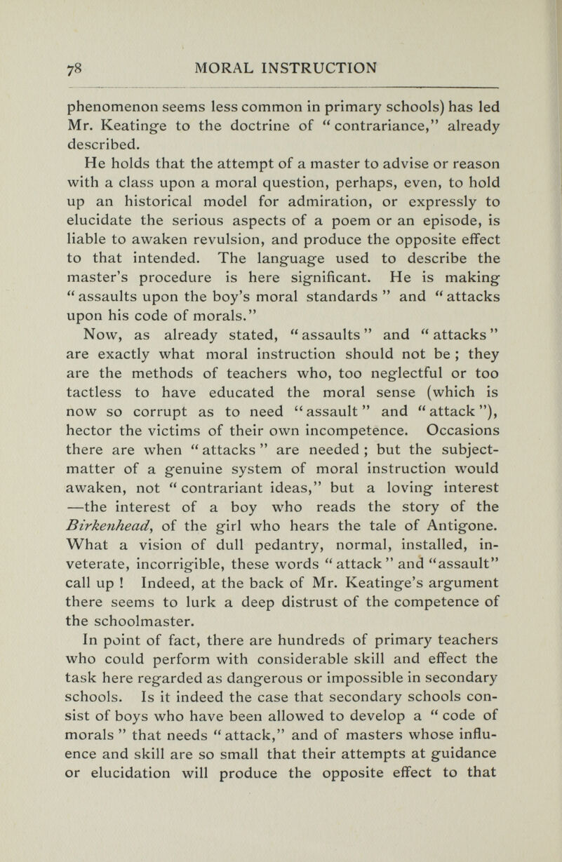 78 MORAL INSTRUCTION phenomenon seems less common in primary schools) has led Mr. Keatinge to the doctrine of  contrariance, already described. He holds that the attempt of a master to advise or reason with a class upon a moral question, perhaps, even, to hold up an historical model for admiration, or expressly to elucidate the serious aspects of a poem or an episode, is liable to awaken revulsion, and produce the opposite effect to that intended. The languag^e used to describe the master's procedure is here significant. He is making- assaults upon the boy's moral standards  and attacks upon his code of morals. Now, as already stated, assaults and attacks are exactly what moral instruction should not be ; they are the methods of teachers who, too neglectful or too tactless to have educated the moral sense (which is now so corrupt as to need assault and attack), hector the victims of their own incompetence. Occasions there are when  attacks  are needed ; but the subject- matter of a genuine system of moral instruction would awaken, not contrariant ideas, but a loving interest —the interest of a boy who reads the story of the Birkenhead, of the girl who hears the tale of Antigone. What a vision of dull pedantry, normal, installed, in¬ veterate, incorrigible, these words attack and assault call up ! Indeed, at the back of Mr. Keatinge's argument there seems to lurk a deep distrust of the competence of the schoolmaster. In point of fact, there are hundreds of primary teachers who could perform with considerable skill and effect the task here regarded as dangerous or impossible in secondary schools. Is it indeed the case that secondary schools con¬ sist of boys who have been allowed to develop a  code of morals  that needs attack, and of masters whose influ¬ ence and skill are so small that their attempts at guidance or elucidation will produce the opposite effect to that