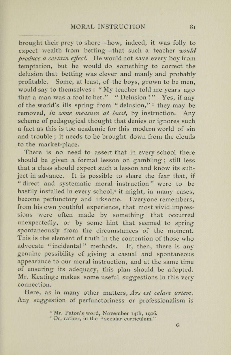 MORAL INSTRUCTION 8i broug-ht their prey to shore—how, indeed, it was folly to expect Avealth from betting-—that such a teacher would produce a certain effect. He would not save every boy from temptation, but he would do something- to correct the delusion that betting- was clever and manly and probably profitable. Some, at least, of the boys, grown to be men, would say to themselves : My teacher told me years ag-o that a man was a fool to bet.  Delusion !  Yes, if any of the world's ills spring from  delusion, ^ they may be removed, in some vieasure at least, by instruction. Any scheme of pedagogical thought that denies or ignores such a fact as this is too academic for this modern world of sin and trouble ; it needs to be brought down from the clouds to the market-place. There is no need to assert that in every school there should be given a formal lesson on gambling ; still less that a class should expect such a lesson and know its sub¬ ject in advance. It is possible to share the fear that, if  direct and systematic moral instruction  were to be hastily installed in every school,^ it might, in many cases, become perfunctory and irksome. Everyone remembers, from his own youthful experience, that most vivid impres¬ sions were often made by something that occurred unexpectedly, or by some hint that seemed to spring spontaneously from the circumstances of the moment. This is the element of truth in the contention of those who advocate  incidental  methods. If, then, there is any genuine possibility of giving a casual and spontaneous appearance to our moral instruction, and at the same time of ensuring its adequacy, this plan should be adopted. Mr. Keatinge makes some useful suggestions in this very connection. Here, as in many other matters, Ars est celare artem. Any suggestion of perfunctoriness or professionalism is ' Mr. Paton's word, November 14th, 1906. ® Or, rather, in the secular curriculum. G