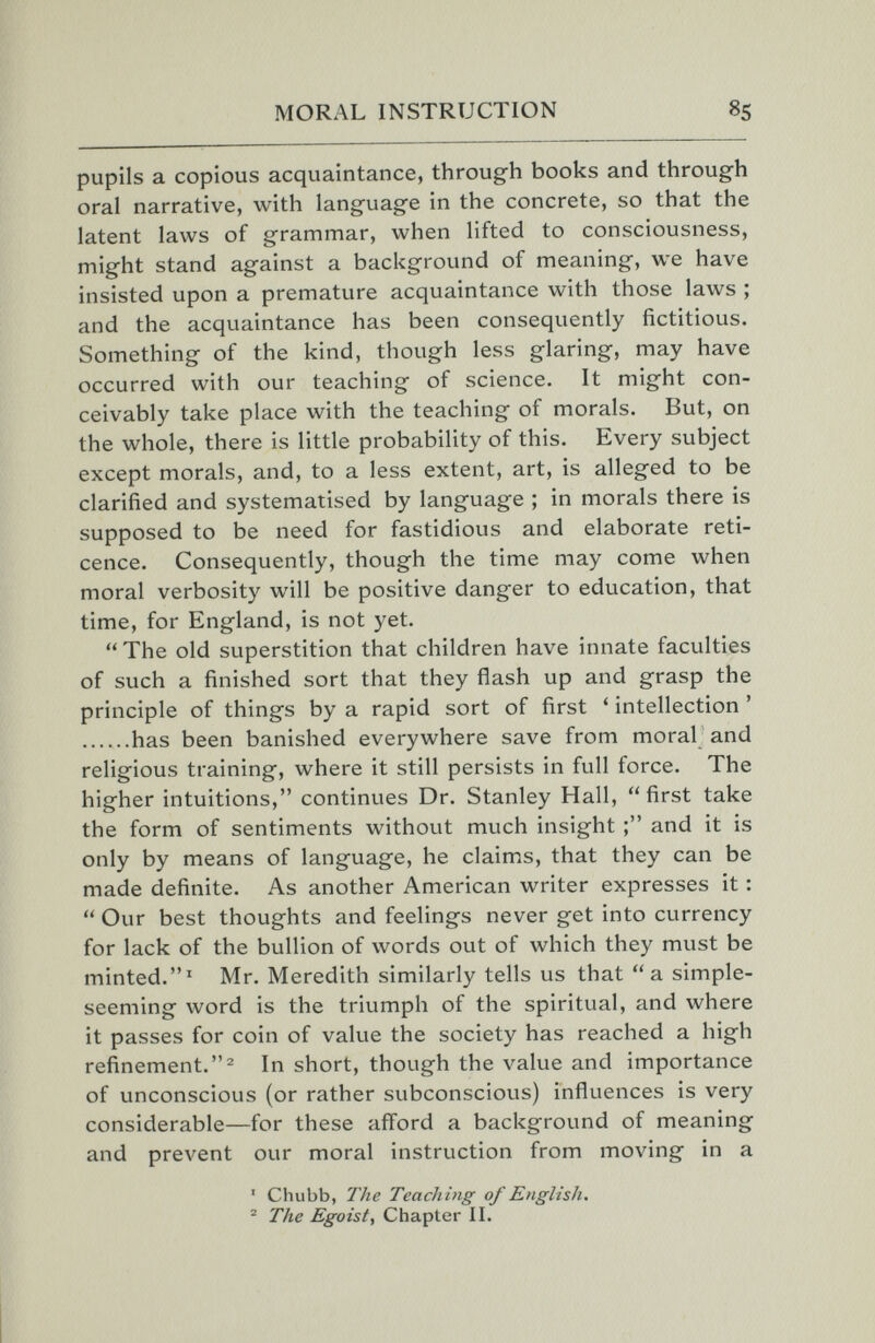 MORAL INSTRUCTION 85 pupils a copious acquaintance, through books and through oral narrative, with language in the concrete, so that the latent laws of grammar, when lifted to consciousness, might stand against a background of meaning, we have insisted upon a premature acquaintance with those laws ; and the acquaintance has been consequently fictitious. Something of the kind, though less glaring, may have occurred with our teaching of science. It might con¬ ceivably take place with the teaching of morals. But, on the whole, there is little probability of this. Every subject except morals, and, to a less extent, art, is alleged to be clarified and systematised by language ; in morals there is supposed to be need for fastidious and elaborate reti¬ cence. Consequently, though the time may come when moral verbosity will be positive danger to education, that time, for England, is not yet.  The old superstition that children have innate faculties of such a finished sort that they flash up and grasp the principle of things by a rapid sort of first ' intellection ' has been banished everywhere save from moral and religious training, where it still persists in full force. The higher intuitions, continues Dr. Stanley Hall, first take the form of sentiments without much insight and it is only by means of language, he claims, that they can be made definite. As another American writer expresses it :  Our best thoughts and feelings never get into currency for lack of the bullion of words out of which they must be minted.' Mr. Meredith similarly tells us that a simple- seeming word is the triumph of the spiritual, and where it passes for coin of value the society has reached a high refinement.In short, though the value and importance of unconscious (or rather subconscious) influences is very considerable—for these afford a background of meaning and prevent our moral instruction from moving in a ' Chubb, The Teaching of English, ® The Egoist, Chapter II.