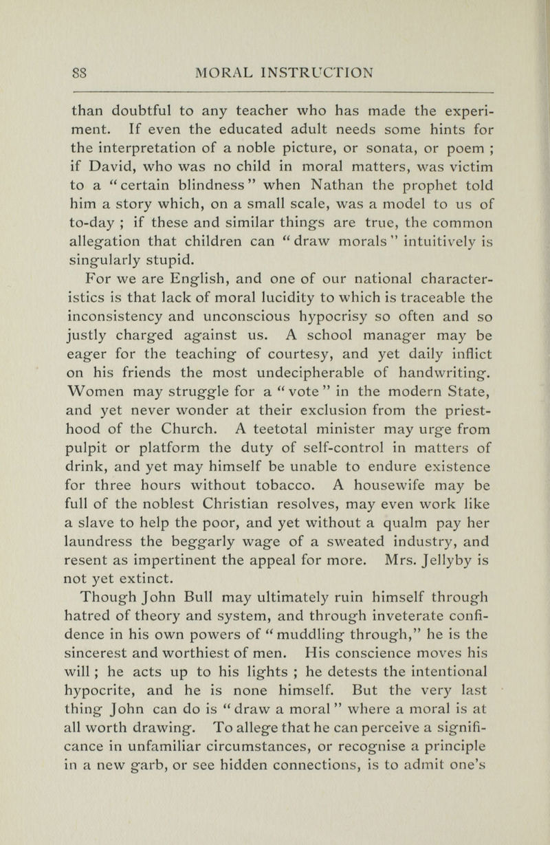 88 MORAL INSTRUCTION than doubtful to any teacher who has made the experi¬ ment. If even the educated adult needs some hints for the interpretation of a noble picture, or sonata, or poem ; if David, who was no child in moral matters, was victim to a certain blindness when Nathan the prophet told him a story which, on a small scale, was a model to us of to-day ; if these and similar things are true, the common allegation that children can draw morals intuitively is singularly stupid. For we are English, and one of our national character¬ istics is that lack of moral lucidity to which is traceable the inconsistency and unconscious hypocrisy so often and so justly charged against us. A school manager may be eager for the teaching of courtesy, and yet daily inflict on his friends the most undecipherable of handwriting. Women may struggle for a vote in the modern State, and yet never wonder at their exclusion from the priest¬ hood of the Church. A teetotal minister may urge from pulpit or platform the duty of self-control in matters of drink, and yet may himself be unable to endure existence for three hours without tobacco. A housewife may be full of the noblest Christian resolves, may even work like a slave to help the poor, and yet without a qualm pay her laundress the beggarly wage of a sweated industry, and resent as impertinent the appeal for more. Mrs. Jellyby is not yet extinct. Thoughjohn Bull may ultimately ruin himself through hatred of theory and system, and through inveterate confi¬ dence in his own powers of muddling through, he is the sincerest and worthiest of men. His conscience moves his will ; he acts up to his lights ; he detests the intentional hypocrite, and he is none himself. But the very last thing John can do is draw a moral  where a moral is at all worth drawing. To allege that he can perceive a signifi¬ cance in unfamiliar circumstances, or recognise a principle in a new garb, or see hidden connections, is to admit one's