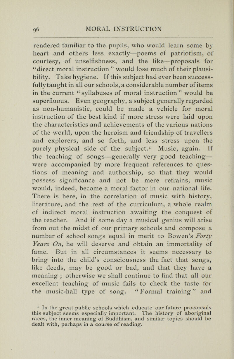 9б rendered familiar to the pupils, who would learn some by heart and others less exactly—poems of patriotism, of courtesy, of unselfishness, and the like—proposals for direct moral instruction  would lose much of their plausi¬ bility. Take hygiene. If this subject had ever been success¬ fully taught in all our schools, a considerable number of items in the current  syllabuses of moral instruction  would be superfluous. Even geography, a subject generally regarded as non-humanistic, could be made a vehicle for moral instruction of the best kind if more stress were laid upon the characteristics and achievements of the various nations of the world, upon the heroism and friendship of travellers and explorers, and so forth, and less stress upon the purely physical side of the subject. ' Music, again. If the teaching of songs—generally very good teaching— were accompanied by more frequent references to ques¬ tions of meaning and authorship, so that they would possess significance and not be mere refrains, music would, indeed, become a moral factor in our national life. There is here, in the correlation of music with history, literature, and the rest of the curriculum, a whole realm of indirect moral instruction awaiting the conquest of the teacher. And if some day a musical genius will arise from out the midst of our primary schools and compose a number of school songs equal in merit to Bowen's Forty Years On, he will deserve and obtain an immortality of fame. But in all circumstances it seems necessary to bring into the child's consciousness the fact that songs, like deeds, may be good or bad, and that they have a meaning ; otherwise we shall continue to find that all our excellent teaching of music fails to check the taste for the music-hall type of song. Formal training and ' In the great public schools which educate our future proconsuls this subject seems especially important. The history of aborigfinal races, the inner meaning of Buddhism, and similar topics should be dealt with, perhaps in a course of reading.