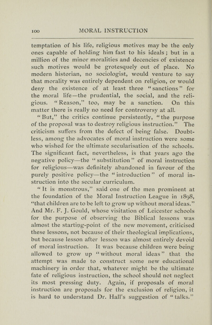 lOO MORAL INSTRUCTION temptation of his life, religious motives may be the only ones capable of holding him fast to his ideals ; but in a million of the minor moralities and decencies of existence such motives would be grotesquely out of place. No modern historian, no sociologist, would venture to say that morality was entirely dependent on religion, or would deny the existence of at least three  sanctions  for the moral life—the prudential, the social, and the reli¬ gious.  Reason, too, may be a sanction. On this matter there is really no need for controversy at all, But, the critics continue persistently, the purpose of the proposal was to destroy religious instruction. The criticism suffers from the defect of being false. Doubt¬ less, among the advocates of moral instruction were some who wished for the ultimate secularisation of the schools. The significant fact, nevertheless, is that years ago the negative policy—the substitution of moral instruction for religious—was definitely abandoned in favour of the purely positive policy—the introduction of moral in¬ struction into the secular curriculum.  It is monstrous, said one of the men prominent at the foundation of the Moral Instruction League in 1898, that children are to be left to grow up without moral ideas. And Mr. F. J. Gould, whose visitation of Leicester schools for the purpose of observing the Biblical lessons was almost the starting-point of the new movement, criticised these lessons, not because of their theological implications, but because lesson after lesson was almost entirely devoid of moral instruction. It was because children were being allowed to grow up without moral ideas that the attempt was made to construct some new educational machinery in order that, whatever might be the ultimate fate of religious instruction, the school should not neglect its most pressing duty. Again, if proposals of moral instruction are proposals for the exclusion of religion, it is hard to understand Dr. Hall's suggestion of talks.