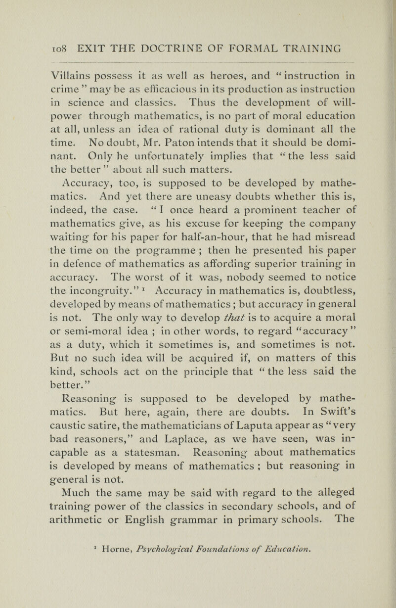 io8 EXIT THE DOCTRINE OF FORMAL TRAINING Villains possess it as well as heroes, and  instruction in crime  may be as efficacious in its production as instruction in science and classics. Thus the development of will¬ power through mathematics, is no part of moral education at all, unless an idea of rational duty is dominant all the time. No doubt, Mr. Paton intends that it should be domi¬ nant. Only he unfortunately implies that  the less said the better  about all such matters. Accuracy, too, is supposed to be developed by mathe¬ matics. And yet there are uneasy doubts whether this is, indeed, the case.  I once heard a prominent teacher of mathematics g'ive, as his excuse for keeping the company waiting for his paper for half-an-hour, that he had misread the time on the programme ; then he presented his paper in defence of mathematics as affording* superior training in accuracy. The worst of it was, nobody seemed to notice the incongruity. ' Accuracy in mathematics is, doubtless, developed by means of mathematics ; but accuracy in general is not. The only way to develop that is to acquire a moral or semi-moral idea ; in other words, to regard accuracy as a duty, which it sometimes is, and sometimes is not. But no such idea will be acquired if, on matters of this kind, schools act on the principle that  the less said the better. Reasoning is supposed to be developed by mathe¬ matics. But here, again, there are doubts. In Swift's caustic satire, the mathematicians of Laputa appear as very bad reasoners, and Laplace, as we have seen, was in¬ capable as a statesman. Reasoning about mathematics is developed by means of mathematics ; but reasoning* in general is not. Much the same may be said with regard to the alleged training power of the classics in secondary schools, and of arithmetic or English grammar in primary schools. The ' Home, Psychological Foundations of Education.