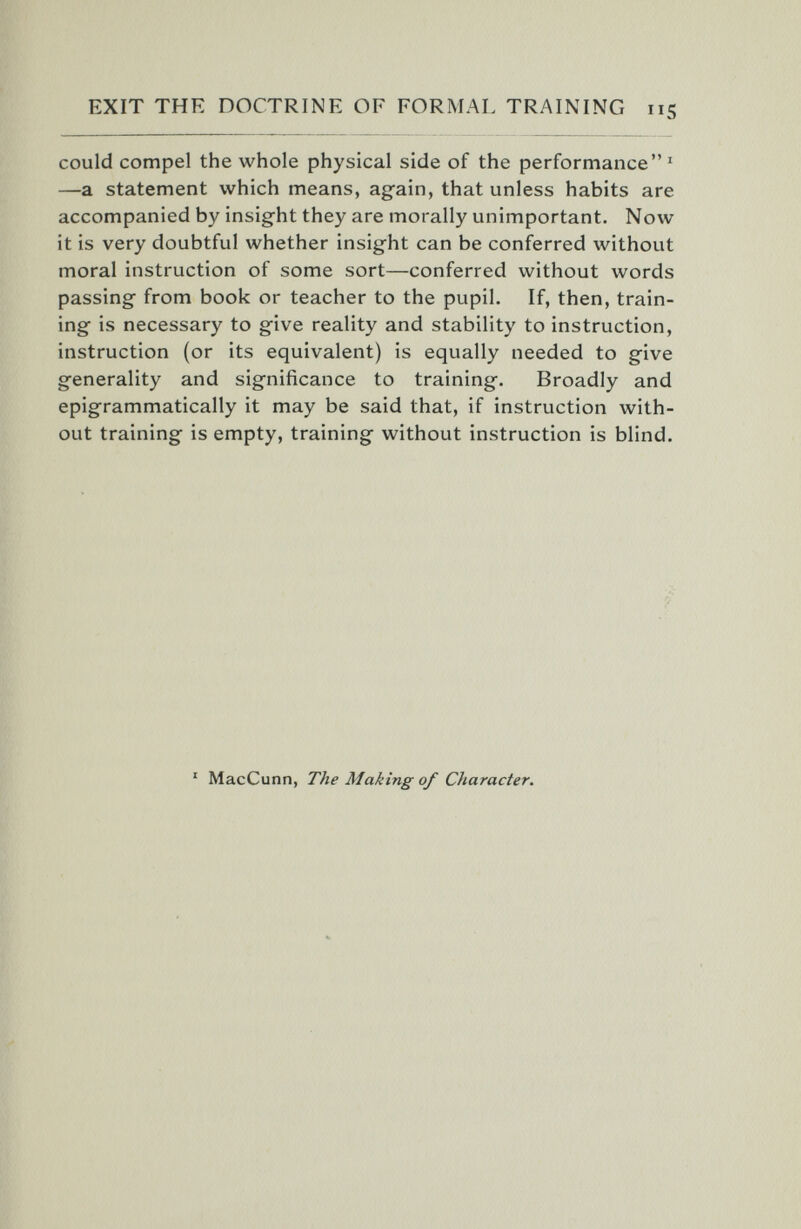 EXIT THE DOCTRINE OF FORMAL TRAINING 115 could compel the whole physical side of the performance ' —a statement which means, again, that unless habits are accompanied by insight they are morally unimportant. Now it is very doubtful whether insight can be conferred without moral instruction of some sort—conferred without words passing from book or teacher to the pupil. If, then, train¬ ing is necessary to give reality and stability to instruction, instruction (or its equivalent) is equally needed to give generality and significance to training. Broadly and epigrammatically it may be said that, if instruction with¬ out training is empty, training without instruction is blind. ' MacCunn, The Making of Character.