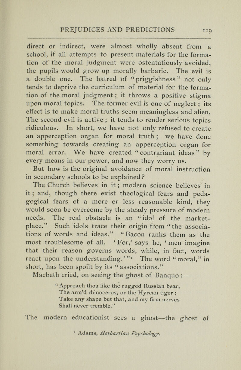 'f' PREJUDICES AND PREDICTIONS direct or indirect, were almost wholly absent from a school, if all attempts to present materials for the forma¬ tion of the moral judg-ment were ostentatiously avoided, the pupils would grow up morally barbaric. The evil is a double one. The hatred of  prig-gishness  not only tends to deprive the curriculum of material for the forma¬ tion of the moral judgment ; it throws a positive stig-ma upon moral topics. The former evil is one of neglect ; its effect is to make moral truths seem meaningless and alien. The second evil is active ; it tends to render serious topics ridiculous. In short, we have not only refused to create an apperception organ for moral truth ; we have done something towards creating an apperception organ for moral error. We have created contrariant ideas by every means in our power, and now they worry us. But how is the original avoidance of moral instruction in secondary schools to be explained ? The Church believes in it ; modern science believes in it ; and, though there exist theological fears and peda¬ gogical fears of a more or less reasonable kind, they would soon be overcome by the steady pressure of modern needs. The real obstacle is an  idol of the market¬ place. Such idols trace their origin from the associa¬ tions of words and ideas. Bacon ranks them as the most troublesome of all. 'For,'says he, 'men imagine that their reason governs words, while, in fact, words react upon the understanding.'' The word moral, in short, has been spoilt by its associations. Macbeth cried, on seeing the ghost of Banquo :—  Approach thou like the rugged Russian bear, The arm'd rhinoceros, or the Hyrcan tiger ; Take any shape but that, and my firm nerves Shall never tremble. The modern educationist sees a ghost—the ghost of ' Adams, Herbartian Psychology.