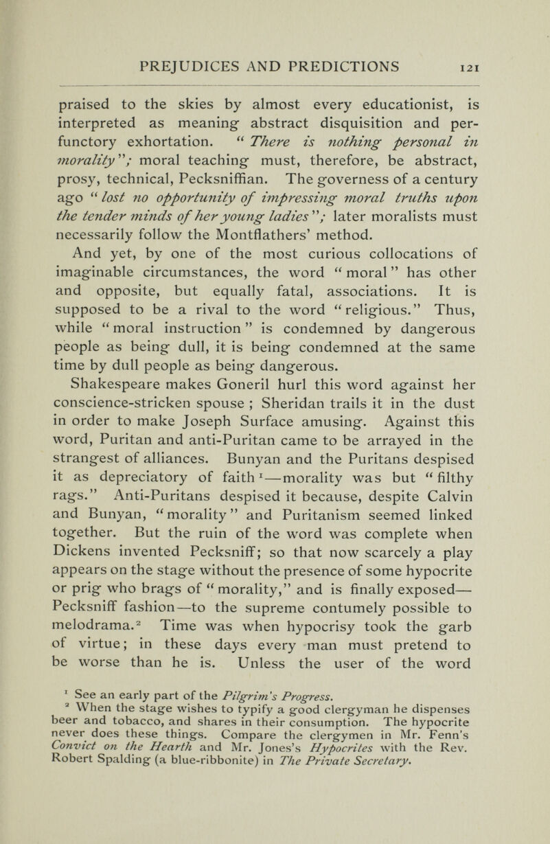 PREJUDICES AND PREDICTIONS 121 praised to the skies by almost every educationist, is interpreted as meaning abstract disquisition and per¬ functory exhortation.  There is nothing personal in morality''''; moral teaching- must, therefore, be abstract, prosy, technical, Pecksniffian. The governess of a century ago  lost no opportunity of impressing moral truths upon the tender minds of her young ladies'''' ; later moralists must necessarily follow the Montflathers' method. And yet, by one of the most curious collocations of imaginable circumstances, the word  moral  has other and opposite, but equally fatal, associations. It is supposed to be a rival to the word religious. Thus, while  moral instruction  is condemned by dangerous people as being dull, it is being condemned at the same time by dull people as being dangerous. Shakespeare makes Goneril hurl this word against her conscience-stricken spouse ; Sheridan trails it in the dust in order to make Joseph Surface amusing. Against this word, Puritan and anti-Puritan came to be arrayed in the strangest of alliances. Bunyan and the Puritans despised it as depreciatory of faith '—morality was but filthy rags. Anti-Puritans despised it because, despite Calvin and Bunyan, morality and Puritanism seemed linked together. But the ruin of the word was complete when Dickens invented Pecksniff ; so that now scarcely a play appears on the stage without the presence of some hypocrite or prig who brags of morality, and is finally exposed— Pecksniff fashion—to the supreme contumely possible to melodrama.^ Time was when hypocrisy took the garb of virtue ; in these days every man must pretend to be worse than he is. Unless the user of the word ' See an early part of the Pilgrim's Progress. ® When the stage wishes to typify a good clergyman he dispenses beer and tobacco, and shares in their consumption. The hypocrite never does these things. Compare the clergymen in Mr. Fenn's Convict on the Hearth and Mr. Jones's Hypocrites with the Rev. Robert Spalding (a blue-ribbonite) in The Private Secretary.