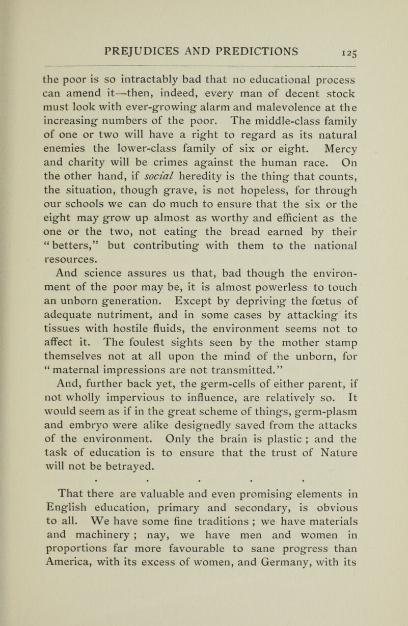 PREJUDICES AND PREDICTIONS the poor is so intractably bad that no educational process can amend it—then, indeed, every man of decent stock must look with ever-growing alarm and malevolence at the increasing numbers of the poor. The middle-class family of one or two will have a right to regard as its natural enemies the lower-class family of six or eight. Mercy and charity will be crimes against the human race. On the other hand, if social heredity is the thing that counts, the situation, though grave, is not hopeless, for through our schools we can do much to ensure that the six or the eight may groAV up almost as worthy and efficient as the one or the two, not eating the bread earned by their betters, but contributing with them to the national resources. And science assures us that, bad though the environ¬ ment of the poor may be, it is almost powerless to touch an unborn generation. Except by depriving the foetus of adequate nutriment, and in some cases by attacking its tissues with hostile fluids, the environment seems not to affect it. The foulest sights seen by the mother stamp themselves not at all upon the mind of the unborn, for maternal impressions are not transmitted. And, further back yet, the germ-cells of either parent, if not wholly impervious to influence, are relatively so. It would seem as if in the great scheme of things, germ-plasm and embryo were alike designedly saved from the attacks of the environment. Only the brain is plastic ; and the task of education is to ensure that the trust of Nature will not be betrayed. That there are valuable and even promising elements in English education, primary and secondary, is obvious to all. We have some fine traditions ; we have materials and machinery ; nay, we have men and women in proportions far more favourable to sane progress than America, with its excess of women, and Germany, with its