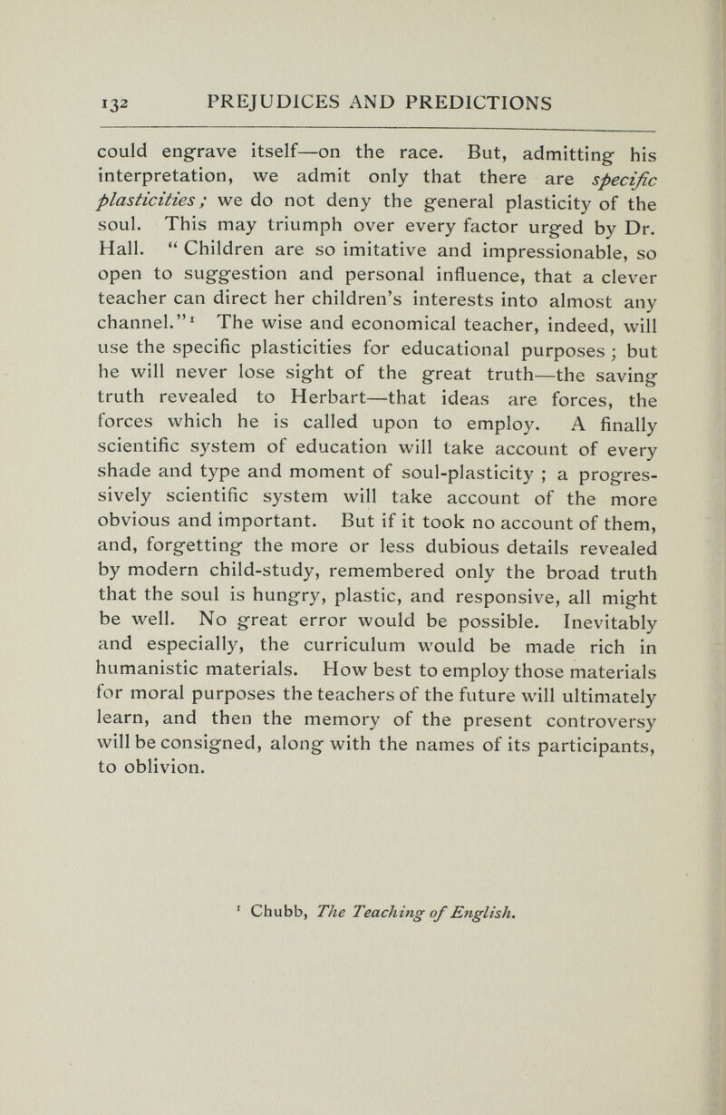 132 PREJUDICES AND PREDICTIONS could engrave itself—on the race. But, admitting his interpretation, we admit only that there are specific plasticities ; we do not deny the general plasticity of the soul. This may triumph over every factor urged by Dr. Hall.  Children are so imitative and impressionable, so open to suggestion and personal influence, that a clever teacher can direct her children's interests into almost any channel.The wise and economical teacher, indeed, will use the specific plasticities for educational purposes ; but he will never lose sight of the great truth—the saving truth revealed to Herbart—that ideas are forces, the forces which he is called upon to employ. A finally scientific system of education will take account of every shade and type and moment of soul-plasticity ; a progres¬ sively scientific system will take account of the more obvious and important. But if it took no account of them, and, forgetting the more or less dubious details revealed by modern child-study, remembered only the broad truth that the soul is hungry, plastic, and responsive, all might be well. No great error would be possible. Inevitably and especially, the curriculum would be made rich in humanistic materials. How best to employ those materials for moral purposes the teachers of the future will ultimately learn, and then the memory of the present controversy will be consigned, along with the names of its participants, to oblivion. ' Chubb, The Teaching of English.