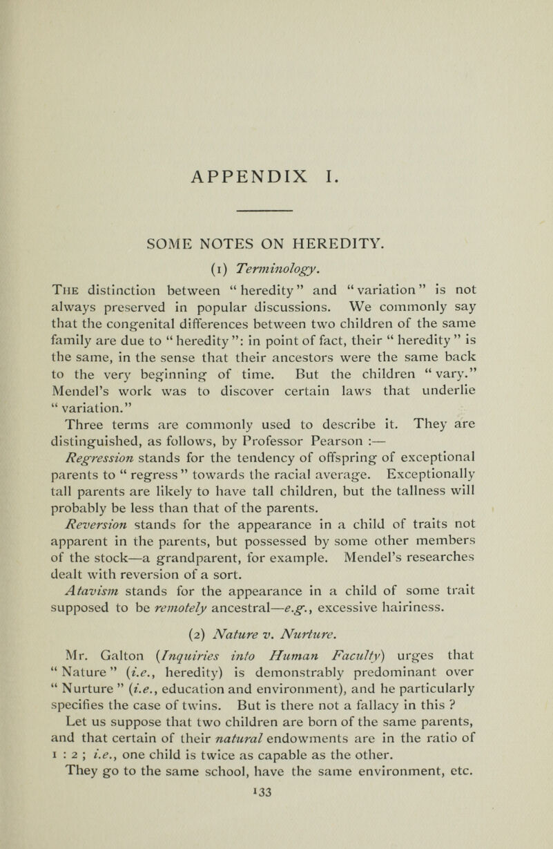 APPENDIX I. SOME NOTES ON HEREDITY. (i) Terminology. The distinction between heredity and variation is not always preserved in popular discussions. We commonly say that the congenital differences between two children of the same family are due to  heredity : in point of fact, their  heredity  is the same, in the sense that their ancestors were the same back to the very beginning of time. But the children  vary. Mendel's work was to discover certain laws that underlie  variation. Three terms are commonly used to describe it. They are distinguished, as follows, by Professor Pearson ;— Regression stands for the tendency of offspring of exceptional parents to  regress  towards the racial average. Exceptionally tall parents are likely to have tall children, but the tallness will probably be less than that of the parents. Reversion stands for the appearance in a child of traits not apparent in the parents, but possessed by some other members of the stock—a grandparent, for example. Mendel's researches dealt with reversion of a sort. Atavism stands for the appeai'ance in a child of some trait supposed to be remotely ancestral—e.g., excessive hairiness. (2) Nature v. Nurture. Mr. Galton (^Inquiries into Human Faculty) urges that Nature {i.e., heredity) is demonstrably predominant over  Nurture  (i.e., education and environment), and he particularly specifies the case of twins. But is there not a fallacy in this ? Let us suppose that two children are born of the same parents, and that certain of their natural endowments are in the ratio of I ; 2 ; i.e., one child is twice as capable as the other. They go to the same school, have the same environment, etc. 133