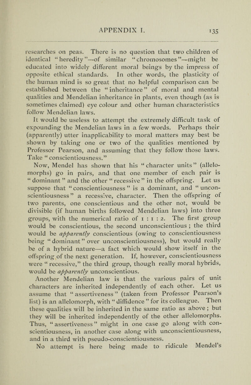 APPENDIX I. 135 researches on peas. There is no question that two children of identical  heredity —of similar  chromosomes —might be educated into widely different moral beings by the impress of opposite ethical standards. In other words, the plasticity of the human mind is so great that no helpful comparison can be established between the  inheritance  of moral and mental qualities and Mendelian inheritance in plants, even though (as is sometimes claimed) eye colour and other human characteristics follow Mendelian laws. It would be useless to attempt the extremely difficult task of expounding the Mendelian laws in a few words. Perhaps their (apparently) utter inapplicability to moral matters may best be shown by taking one or two of the qualities mentioned by Professor Pearson, and assuming that they follow those laws. Take conscientiousness. Now, Mendel has shown that his character units (allelo¬ morphs) go in pairs, and that one member of each pair is  dominant  and the other  recessive  in the offspring. Let us suppose that  conscientiousness  is a dominant, and  uncon- scientiousness  a recessive, character. Then the offspring of two parents, one conscientious and the other not, would be divisible (if human births followed Mendelian laws) into three groups, with the numerical ratio of 1:1:2. The first group would be conscientious, the second unconscientious ; the third would be apparently conscientious (owing to conscientiousness being  dominant  over unconscientiousness), but would really be of a hybrid nature—a fact which would show itself in the offspring of the next generation. If, however, conscientiousness were  recessive, the third group, though really moral hybrids, would be apparently unconscientious. Another Mendelian law is that the various pairs of unit characters are inherited independently of each other. Let us assume that  assertiveness  (taken from Professor Pearson's list) is an allelomorph, with  diffidence  for its colleague. Then these qualities will be inherited in the same ratio as above ; but they will be inherited independently of the other allelomorphs. Thus,  assertiveness  might in one case go along with con¬ scientiousness, in another case along with unconscientiousness, and in a third with pseudo-conscientiousness. No attempt is here being made to ridicule Mendel's