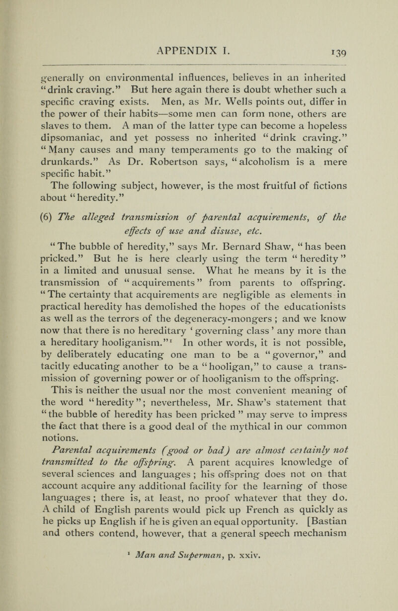 APPENDIX I. 139 generally on environmental influences, believes in an inherited drink craving. But here again there is doubt whether such a specific craving exists. Men, as Mr. Wells points out, differ in the power of their habits—some men can form none, others are slaves to them. A man of the latter type can become a hopeless dipsomaniac, and yet possess no inherited drink craving.  Many causes and many temperaments go to the making of drunkards. As Dr. Robertson says,  alcoholism is a mere specific habit. The following subject, however, is the most fruitful of fictions about heredity. (6) The alleged transmission of parental acquirements, of the effects of use and disuse, etc. The bubble of heredity, says Mr. Bernard Shaw, has been pricked. But he is here clearly using the term heredity in a limited and unusual sense. What he means by it is the transmission of  acquirements  from parents to offspring.  The certainty that acquirements are negligible as elements in practical heredity has demolished the hopes of the educationists as well as the terrors of the degeneracy-mongers ; and we know now that there is no hereditary ' governing class ' any more than a hereditary hooliganism.' In other words, it is not possible, by deliberately educating one man to be a governor, and tacitly educating another to be a hooligan, to cause a trans¬ mission of governing power or of hooliganism to the offspring. This is neither the usual nor the most convenient meaning of the word  heredity  ; nevertheless, Mr. Shaw's statement that  the bubble of heredity has been pricked  may serve to impress the fact that there is a good deal of the mythical in our common notions. Parental acquirements (good or bad) are almost certainly not transmitted to the offspring. A parent acquires knowledge of several sciences and languages ; his offspring does not on that account acquire any additional facility for the learning of those languages ; there is, at least, no proof whatever that they do. A child of English parents would pick up French as quickly as he picks up English if he is given an equal opportunity. [Bastian and others contend, however, that a general speech mechanism ' Man and Superman, p. xxiv.