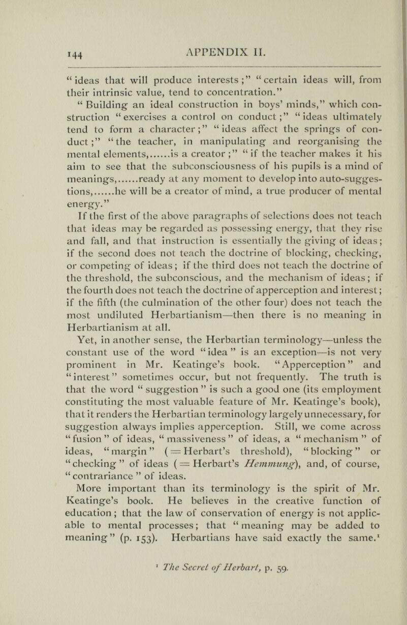 144 APPENDIX II. ideas that will produce interests; certain ideas will, from their intrinsic value, tend to concentration.  Building an ideal construction in boys' minds, which con¬ struction exercises a control on conduct; ideas ultimately tend to form a character; ideas affect the springs of con¬ duct; the teacher, in manipulating and reorganising the mental elements is a creator ;  if the teacher makes it his aim to see that the subconsciousness of his pupils is a mind of meanings, ready at any moment to develop into auto-sugges¬ tions, he will be a creator of mind, a true producer of mental energy. If the first of the above paragraphs of selections does not teach that ideas may be regarded as possessing energy, that they rise and fall, and that instruction is essentially the giving of ideas; if the second does not teach the doctrine of blocking, checking, or competing of ideas ; if the third does not teach the doctrine of the threshold, the subconscious, and the mechanism of ideas ; if the fourth does not teach the doctrine of apperception and interest ; if the fifth (the culmination of the other four) does not teach the most undiluted Herbartianism—then there is no meaning in Herbartianism at all. Yet, in another sense, the Herbartian terminology—unless the constant use of the word  idea  is an exception—is not very prominent in Mr. Keatinge's book. Apperception and interest sometimes occur, but not frequently. The truth is that the word  suggestion  is such a good one (its employment constituting the most valuable feature of Mr. Keatinge's book), that it renders the Herbartian terminology largely unnecessary, for suggestion always implies apperception. Still, we come across  fusion  of ideas,  massiveness  of ideas, a  mechanism  of ideas, margin ( = Herbart's threshold), blocking or  checking  of ideas ( = Herbart's and, of course,  contrariance  of ideas. More important than its terminology is the spirit of Mr. Keatinge's book. He believes in the creative function of education ; that the law of conservation of energy is not applic¬ able to mental processes ; that  meaning may be added to meaning (p. 153). Herbartians have said exactly the same.' ' The Secret of Herbart, p. 59.