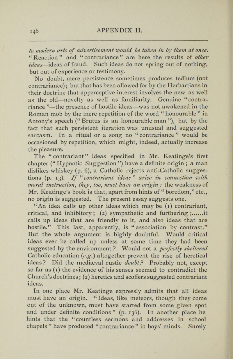 146 APPENDIX П. to modern arts of advertisement would be taben in by them at once.  Reaction  and  contrariance  are here the results of other ideas—ideas of fraud. Such ideas do not spring out of nothing, but out of experience or testimony. No doubt, mere persistence sometimes produces tedium (not contrariance) ; but that has been allowed for by the Herbartians in their doctrine that apperceptive interest involves the new as well as the old—novelty as well as familiarity. Genuine contra¬ riance —the presence of hostile ideas—was not awakened in the Roman mob by the mere repetition of the word  honourable  in Antony's speech ( Brutus is an honourable man ), but by the fact that such persistent iteration was unusual and suggested sarcasm. In a ritual or a song no  contrariance  would be occasioned by repetition, which might, indeed, actually increase the pleasure. The contrariant ideas specified in Mr. Keatinge's first chapter ( Hypnotic Suggestion ) have a definite origin ; a man dislikes whiskey (p. 6), a Catholic rejects anti-Catholic sugges¬ tions (p. 13). Ifcontrariant ideas'''' arise in connection with moral instruction, they, too, must have an origin ; the weakness of Mr. Keatinge's book is that, apart from hints of  boredom, etc., no origin is suggested. The present essay suggests one. An idea calls up other ideas which maybe (i) contrariant, critical, and inhibitory ; (2) sympathetic and furthering ; it calls up ideas that are friendly to it, and also ideas that are hostile. This last, apparently, is association by contrast. But the whole argument is highly doubtful. Would critical ideas ever be called up unless at some time they had been suggested by the environment ? Would not a perfectly sheltered Catholic education {e.g.) altogether prevent the rise of heretical ideas? Did the medioeval rustic doubt? Probably not, except so far as (i) the evidence of his senses seemed to contradict the Church's doctrines ; (2) heretics and scoffers suggested contrariant ideas. In one place Mr. Keatinge expressly admits that all ideas must have an origin.  Ideas, like meteors, though they come out of the unknown, must have started from some given spot and under definite conditions (p. 136). In another place he hints that the countless sermons and addresses in school chapels  have produced contrariance  in boys' minds. Surely