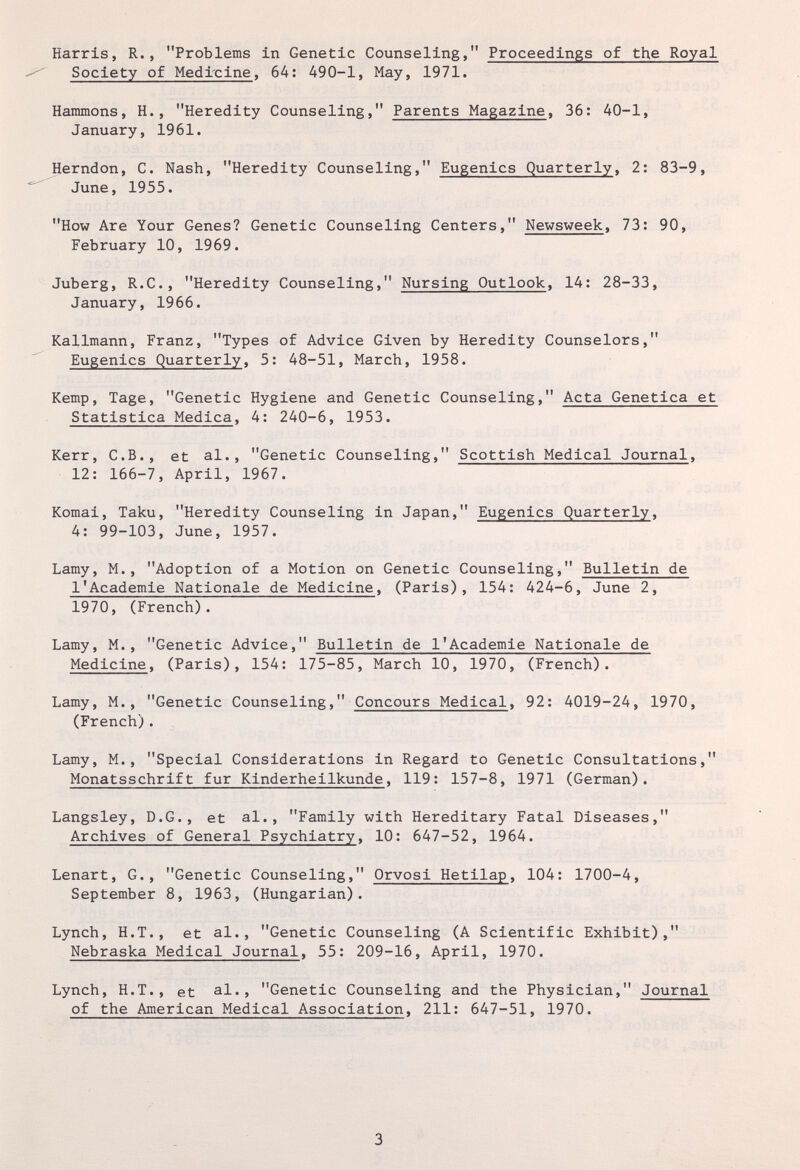 Harris, R., Problems in Genetic Counseling, Proceedings of the Royal Society of Medrcine, 64: 490-1, May, 1971. Hammons, H., Heredity Counseling, Parents Magazine, 36: 40-1, January, 1961. Herndon, C. Nash, Heredity Counseling, Eugenics Quarterly, 2: 83-9, June, 1955. How Are Your Genes? Genetic Counseling Centers, Newsweek, 73: 90, February 10, 1969. Juberg, R.C., Heredity Counseling, Nursing Outlook, 14: 28-33, January, 1966. Kallmann, Franz, Types of Advice Given by Heredity Counselors, Eugenics Quarterly, 5: 48-51, March, 1958. Kemp, Tage, Genetic Hygiene and Genetic Counseling, Acta Genetica et Statistica Medica, 4: 240-6, 1953. Kerr, C.B., et al., Genetic Counseling, Scottish Medical Journal, 12: 166-7, April, 1967. Komai, Taku, Heredity Counseling in Japan, Eugenics Quarterly, 4: 99-103, June, 1957. Lamy, M., Adoption of a Motion on Genetic Counseling, Bulletin de 1'Académie Nationale de Medicine, (Paris), 154: 424-6, June 2, 1970, (French). Lamy, M., Genetic Advice, Bulletin de 1'Académie Nationale de Medicine, (Paris), 154: 175-85, March 10, 1970, (French). Lamy, M., Genetic Counseling, Concours Medical, 92: 4019-24, 1970, (French). Lamy, M., Special Considerations in Regard to Genetic Consultations, Monatsschrift fur Kinderheilkunde, 119: 157-8, 1971 (German). Langsley, D.G., et al., Family with Hereditary Fatal Diseases, Archives of General Psychiatry, 10: 647-52, 1964. Lenart, G., Genetic Counseling, Orvosi Hetilap, 104: 1700-4, September 8, 1963, (Hungarian). Lynch, H.T., et al., Genetic Counseling (A Scientific Exhibit), Nebraska Medical Journal, 55: 209-16, April, 1970. Lynch, H.T., et al., Genetic Counseling and the Physician, Journal of the American Medical Association, 211: 647-51, 1970. 3