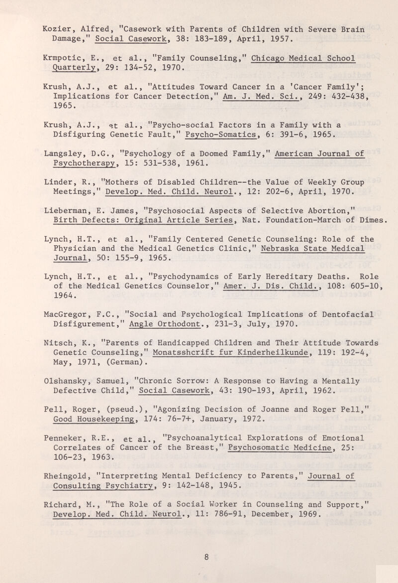 Kozier, Alfred, Casework with Parents of Children with Severe Brain Damage, Social Casework, 38: 183-189, April, 1957. Krmpotic, E., et al., Family Counseling, Chicago Medical School Quarterly. 29: 134-52, 1970. Krush, A.J., et al., Attitudes Toward Cancer in a 'Cancer Family'; Implications for Cancer Detection, Am. J. Med. Sci., 249: 432-438, 1965. Krush, A.J., at al., Psycho-social Factors in a Family with a Disfiguring Genetic Fault, Psycho-Somatlcs, 6: 391-6, 1965. Langsley, D.G., Psychology of a Doomed Family, American Journal of Psychotherapy, 15; 531-538, 1961. Linder, R., Mothers of Disabled Children—the Value of Weekly Group Meetings, Develop. Med. Child. Neurol., 12: 202-6, April, 1970. Lieberman, E. James, Psychosocial Aspects of Selective Abortion, Birth Defects: Original Article Series, Nat. Foundation-March of Dimes. Lynch, H.T., et al., Family Centered Genetic Counseling: Role of the Physician and the Medical Genetics Clinic, Nebraska State Medical Journal, 50: 155-9, 1965. Lynch, H.T., et al., Psychodynamics of Early Hereditary Deaths. Role of the Medical Genetics Counselor, Amer. J. Dis. Child., 108: 605-10, 1964. MacGregor, F.C., Social and Psychological Implications of Dentofacial Disfigurement, Angle Orthodont., 231-3, July, 1970. Nitsch, K., Parents of Handicapped Children and Their Attitude Towards Genetic Counseling, Monatsshcrift fur Kinderheilkunde, 119: 192-4, May, 1971, (German). Olshansky, Samuel, Chronic Sorrow: A Response to Having a Mentally Defective Child, Social Casework, 43: 190-193, April, 1962. Pell, Roger, (pseud.), Agonizing Decision of Joanne and Roger Pell, Good Housekeeping, 174: 76-7+, January, 1972. Fenneker, R.E., et al., Psychoanalytical Explorations of Emotional Correlates of Cancer of the Breast, Psychosomatic Medicine, 25: 106-23, 1963. Rheingold, Interpreting Mental Deficiency to Parents, Journal of Consulting Psychiatry, 9: 142-148, 1945. Richard, M., The Role of a Social Worker in Counseling and Support, Develop. Med. Child. Neurol., 11: 786-91, December, 1969. 8