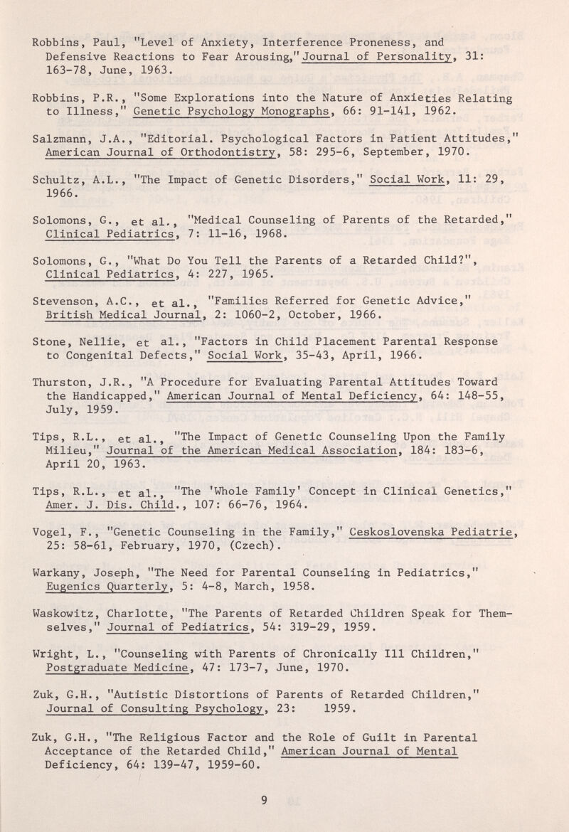 Robbins, Paul, Level of Anxiety, Interference Proneness, and Defensive Reactions to Fear Arousing, Journal of Personality, 31: 163-78, June, 1963. Robbins, P.R., Some Explorations into the Nature of Anxieties Relating to Illness, Genetic Psychology Monographs, 66: 91-141, 1962. Salzmann, J.A., Editorial. Psychological Factors in Patient Attitudes, American Journal of Orthodontistry, 58: 295-6, September, 1970. Schultz, A.L., The Impact of Genetic Disorders, Social Work, 11: 29, 1966. Solomons, G., et al., Medical Counseling of Parents of the Retarded, Clinical Pediatrics, 7: 11-16, 1968. Solomons, G., What Do You Tell the Parents of a Retarded Child?, Clinical Pediatrics, 4: 227, 1965. Stevenson, A.C., et al., Families Referred for Genetic Advice, British Medical Journal, 2: 1060-2, October, 1966. Stone, Nellie, et al., Factors in Child Placement Parental Response to Congenital Defects, Social Work, 35-43, April, 1966. Thurston, J.R., A Procedure for Evaluating Parental Attitudes Toward the Handicapped, American Journal of Mental Deficiency, 64: 148-55, July, 1959. Tips, R.L., et al., The Impact of Genetic Counseling Upon the Family Milieu, Journal of the American Medical Association, 184: 183-6, April 20, 1963. Tips, R.L., et al., The 'Whole Family' Concept in Clinical Genetics, Amer. J. Dis. Child., 107: 66-76, 1964. Vogel, F., Genetic Counseling in the Family, Ceskoslovenska Pediatrie, 25: 58-61, February, 1970, (Czech). Warkany, Joseph, The Need for Parental Counseling in Pediatrics, Eugenics Quarterly, 5: 4-8, March, 1958. Waskowitz, Charlotte, The Parents of Retarded Children Speak for Them¬ selves, Journal of Pediatrics, 54: 319-29, 1959. Wright, L., Counseling with Parents of Chronically 111 Children, Postgraduate Medicine, 47: 173-7, June, 1970. Zuk, G.H., Autistic Distortions of Parents of Retarded Children, Journal of Consulting Psychology, 23: 1959. Zuk, G.H., The Religious Factor and the Role of Guilt in Parental Acceptance of the Retarded Child, American Journal of Mental Deficiency, 64: 139-47, 1959-60. 9