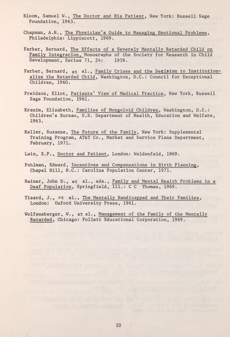 Bloom, Samuel W., The Doctor and His Patient, New York; Russell Sage Foundation, 1963. Chapman, A.H., The Physician's Guide to Managing Emotional Problems, Philadelphia; Lippincott, 1969. Färber, Bernard, The Effects of a Severely Mentally Retarded Child on Family Integration, Monographs of the Society for Research in Child Development, Series 71, 24; 1959. Färber, Bernard, et al.. Family Crises and the Decision to Institution¬ alize the Retarded Child, Washington, D.C.; Council for Exceptional Children, 1960. Freidson, Eliot, Patients' View of Medical Practice, New York, Russell Sage Foundation, 1961. Kranim, Elizabeth, Families of Mongoloid Children, Washington, D.C.; Children's Bureau, U.S. Department of Health, Education and Welfare, 1963. Keller, Suzanne, The Future of the Family, New York: Supplemental Training Program, AT&T Co., Market and Service Plans Department, February, 1971. Lain, E.P., Doctor and Patient, London; Weldenfeld, 1969. Pohlman, Edward, Incentives and Compensations in Birth Planning, Chapel Hill, N.C.; Carolina Population Center, 1971. Rainer, John D., et al., eds.. Family and Mental Health Problems in a Deaf Population, Springfield, 111.; С С Thomas, 1969. Tizard, J., et al.. The Mentally Handicapped and Their Families, London: Oxford University Press, 1961. Wolfensberger, W., et al.. Management of the Family of the Mentally Retarded, Chicago; Follett Educational Corporation, 1969. 10 f