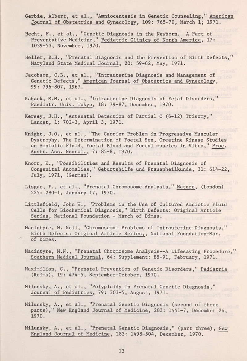 Gerbie, Albert, et al., Amniocentesis in Genetic Counseling, American Journal of Obstetrics and Gynecology, 109: 765-70, March 1; 1971. Hecht, F., et al., Genetic Diagnosis in the Newborn. A Part of Preventative Medicine, Pediatric Clinics of North America, 17: 1039-53, November, 1970. Heller, R.H., Prenatal Diagnosis and the Prevention of Birth Defects, Maryland State Medical Journal, 20: 59-62, May, 1971. Jacobson, C.B., et al., Intrauterine Diagnosis and Management of Genetic Defects, American Journal of Obstetrics and Gynecology, 99: 796-807, 1967. Kaback, M.M., et al., Intrauterine Diagnosis of Fetal Disorders, Paediatr. Univ. Tokyo, 18: 79-87, December, 1970. Kersey, J.H., Antenatal Detection of Partial С (6-12) Trisomy, Lancet, 1: 702-3, April 3, 1971. Knight, J.O., et al., The Carrier Problem in Progressive Muscular Dystrophy. The Determination of Foetal Sex, Creatine Kinase Studies on Amniotic Fluid, Foetal Blood and Foetal muscles in Vitro, Proc. Austr. Ass. Neurol., 7: 85-8, 1970. Knorr, K., Possibilities and Results of Prenatal Diagnosis of Congenital Anomalies, Geburtshilfe und Frauenheilkunde, 31: 614-22, July, 1971, (German). Lisgar, F., et al., Prenatal Chromosome Analysis, Nature, (London) 225: 280-1, January 17, 1970. Littlefield, John W., Problems in the Use of Cultured Amniotic Fluid Cells for Biochemical Diagnosis, Birth Defects: Original Article Series, National Foundation - March of Dimes. Macintyre, M. Neil, Chromosomal Problems of Intrauterine Diagnosis, Birth Defects: Original Article Series,, National Foundation-Mar. of Dimes. Macintyre, M.N., Prenatal Chromosome Analysis—A Lifesaving Procedure, Southern Medical Journal, 64: Supplement: 85-91, February, 1971. Maximilian, C., Prenatal Prevention of Genetic Disorders, Pediatria (Reims), 19: 474-5, September-October, 1970. Milunsky, A., et al., Polyploidy in Prenatal Genetic Diagnosis, Journal of Pediatrics, 79: 303-5, August, 1971. Milunsky, A., et al., Prenatal Genetic Diagnosis (second of three parts), New England Journal of Medicine, 283: 1441-7, December 24, 1970. Milunsky, A., et al., Prenatal Genetic Diagnosis, (part three). New England Journal of Medicine. 283: 1498-504, December, 1970. 13