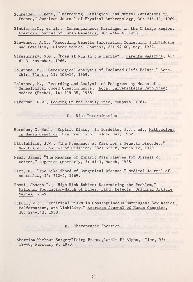 Schreider, Eugene, Inbreeding, Biological and Mental Variations in France, American Journal of Physical Anthropology, 30: 215-19, 1969. Slatis, H.M., et al., Consanguineous Marriages in the Chicago Region, American Journal of Human Genetics, 10: 446-64, 1958. Stevenson, A.C., Recording Genetic Information Concerning Individuals and Families, Ulster Medical Journal, 23: 54-60, May, 1954. Streshinsky, S.G., Does it Run in the Family?, Parents Magazine, 41: '61-3, November, 1966. Tolarova, M., Genealogical Analysis of Isolated Cleft Palate, Acta. Chir. Plast.. 11: 108-16, 1969. Tolarova, M., Recording and Analysis of Pedigrees by Means of a Genealogical Coded Questionnaire, Acta. Universitatis Carolinae; Medica (Praha), 14: 119-38, 1968. Parchman, G.W., Looking Up the Family Tree, Memphis, 1961. f. Risk Determination Herndon, C. Nash, Empiric Risks, in Burdette, W.J., ed., Methodology in Human Genetics, San Francisco: Holden-Day, 1962. Littlefield, J.W., The Pregnancy at Risk for a Genetic Disorder, New England Journal of Medicine, 282: 627-8, March 12, 1970. Neel, James, The Meaning of Empiric Risk Figures for Disease or Defect, Eugenics Quarterly, 5: 41-3, March, 1958. Pitt, D., The Likelihood of Congenital Disease, Medical Journal of Australia, 56: 712-5, 1969. Rossi, Joseph P., High Risk Babies: Determining the Problem, National Foundation-March of Dimes, Birth Defects: Original Article Series, RS-9. Schull, W.J., Empirical Risks in Consanguineous Marriages: Sex Ratios, Malformation, and Viability, American Journal of Human Genetics, 10: 294-343, 1958. g. Therapeutic Abortion Abortion Without Surgery?Using Prostaglandin F^ Alpha, Time, 95: 39-40, February 9, 1970. 21