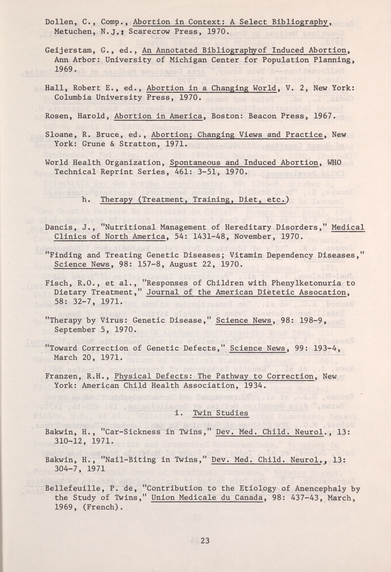 Dollen, е., Comp,, Abortion in Context; A Select Bibliography, Metuchen, N.J.j Scarecrow Press, 1970. Geijerstam, G., ed.. An Annotated Bibliographyof Induced Abortion, Ann Arbor: University of Michigan Center for Population Planning, 1969. Hall, Robert E., ed.. Abortion in a Changing World. V. 2, New York: Columbia University Press, 1970. Rosen, Harold, Abortion in America, Boston; Beacon Press, 1967. Sloane, R. Bruce, ed.. Abortion; Changing Views and Practice, New York: Crune & Stratton, 1971. World Health Organization, Spontaneous and Induced Abortion, WHO Technical Reprint Series, 461: 3-51, 1970. h. Therapy (Treatment, Training, Diet, etc.) Dancis, J., Nutritional Management of Hereditary Disorders, Medical Clinics of North America, 54; 1431-48, November, 1970. Finding and Treating Genetic Diseases; Vitamin Dependency Diseases, Science News, 98; 157-8, August 22, 1970. Fisch, R.O., et al., Responses of Children with Phenylketonuria to Dietary Treatment, Journal of the American Diètetic Assocation, 58; 32-7, 1971. Therapy by Virus; Genetic Disease, Science News, 98: 198-9, September 5, 1970. Toward Correction of Genetic Defects, Science News, 99; 193-4, March 20, 1971. Franzen, R.H., Physical Defects; The Pathway to Correction, New York; American Child Health Association, 1934. i. Twin Studies Bakwin, H., Car-Sickness in Twins, Dev. Med. Child. Neurol., 13; 310-12, 1971. Bakwin, H., Nail-Biting in Twins, Dev. Med. Child. Neurol.. 13: 304-7, 1971 Beliefeuille, P. de, Contribution to the Etiology of Anencephaly by the Study of Twins, Union Medicale du Canada, 98: 437-43, March, 1969, (French). 23