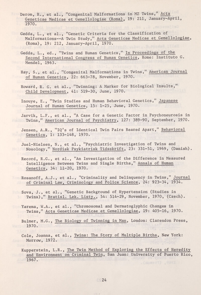 Derom, R., et al., Congenital Malformations in MZ Twins, Acta Geneticae Medicae et Gemellologiae (Roma), 19; 211, January-April, 1970. Gedda, L., et al., Genetic Criteria for the Classification of Malformations—A Twin Study, Acta Geneticae Medicae et Gemellologiae, (Roma), 19: 212, January-April, 1970. Gedda, L., ed., Twins and Human Genetics, In Proceedings of the Second International Congress of Human Genetics, Rome: Instituto G. Mendel, 1963. Hay, S., et al., Congenital Malformations in Twins, American Journal of Human Genetics, 22: 663-78, November, 1970. Howard, R. G. et al., Twinning: A Marker for Biological Insults, Child Development, 41: 519-30, June, 1970. Inouye, E., Twin Studies and Human Behavioral Genetics, Japanese Journal of Human Genetics, 15: 1-25, June, 1970. Jarvik, L.F., et al., A Case for a Genetic Factor in Psychoneurosis in Twins, American Journal of Psychiatry, 127: 389-90, September, 1970. Jensen, A.R., IQ's of Identical Twin Pairs Reared Apart, Behavioral Genetics, 1: 133-148, 1970. Juel-Nielsen, N., et al., Psychiatric Investigation of Twins and Nosology, Nordisk Psykiatrisk Tidsskrift, 23: 331-51, 1969, (Danish). Record, R.G., et al., An Investigation of the Difference in Measured Intelligence Between Twins and Single Births, Annals of Human Genetics, 34: 11-20, 1970. Rosanoff, A.J., et al., Criminality and Delinquency in Twins, Journal of Criminal Law, Criminology and Police Science, 24: 923-34, 1934. Sova, J., et al., Genetic Background of Hypertension (Studies in Twins), Bratisl. Lek. Listy., 54: 514-29, November, 1970, (Czech). Yarema, W.A., et al., Chromosomal and Dermatoglyphic Changes in Twins, Acta Geneticae Medicae et Gemellologiae, 19: 405-16, 1970. Bulmer, M.G., The Biology of Twinning in Man, London: Clarendon Press, 1970. Cole, Joanna, et al., Twins: The Story of Multiple Births. New York: Morrow, 1972. Küpperstein, L.R., The Twin Method of Exploring the Effects of Heredity and Environment on Criminal Twin, San Juan: University of Puerto Rico, 1967. 24