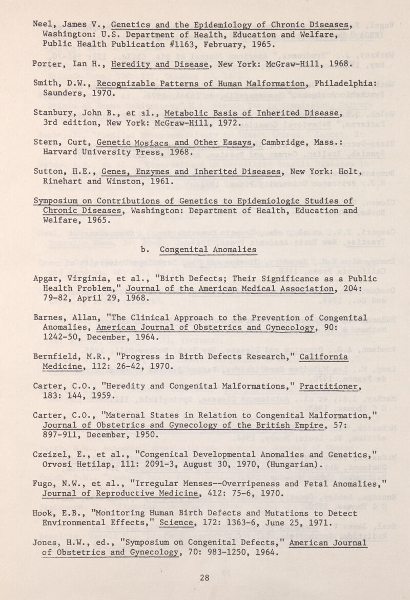 Neel, James V., Genetics and the Epidemiology of Chronic Diseases, Washington: U.S. Department of Health, Education and Welfare, Public Health Publication #1163, February, 1965. Porter, Ian H., Heredity and Disease, New York: McGraw-Hill, 1968. Smith, D.W., Recognizable Patterns of Human Malformation, Philadelphia: Saunders, 1970. Stanbury, John В., et al.. Metabolic Basis of Inherited Disease, 3rd edition. New York: McGraw-Hill, 1972. Stern, Curt, Genetic Moslacs and Other Essays, Cambridge, Mass.: Harvard University Press, 1968. Sutton, H.E., Genes, Enzymes and Inherited Diseases, New York: Holt, Rinehart and Winston, 1961. Symposium on Contributions of Genetics to Epidemiologic Studies of Chronic Diseases, Washington: Department of Health, Education and Welfare, 1965. b. Congenital Anomalies Apgar, Virginia, et al., Birth Defects; Their Significance as a Public Health Problem, Journal of the American Medical Association, 204: 79-82, April 29, 1968. Barnes, Allan, The Clinical Approach to the Prevention of Congenital Anomalies, American Journal of Obstetrics and Gynecology, 90: 1242-50, December, 1964. Bernfield, M.R., Progress in Birth Defects Research, California Medicine, 112: 26-42, 1970. Carter, C.O., Heredity and Congenital Malformations, Practitioner, 183: 144, 1959. Carter, C.O., Maternal States in Relation to Congenital Malformation, Journal of Obstetrics and Gynecology of the British Empire, 57: 897-911, December, 1950. Czeizel, E., et al., Congenital Developmental Anomalies and Genetics, Orvosi Hetllap, 111: 2091-3, August 30, 1970, (Hungarian). Fugo, N.W., et al., Irregular Menses—Overripeness and Fetal Anomalies, Journal of Reproductive Medicine, 412: 75-6, 1970. Hook, E.B., Monitoring Human Birth Defects and Mutations to Detect Environmental Effects, Science, 172: 1363-6, June 25, 1971. Jones, H.W., ed., Symposium on Congenital Defects, American Journal of Obstetrics and Gynecology, 70: 983-1250, 1964. 28