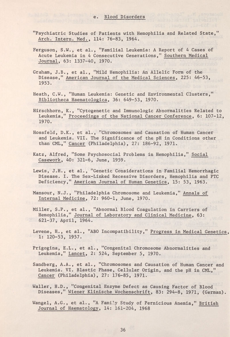 е. Blood Disorders Psychiatric Studies of Patients with Hemophilia and Related State, Arch. Intern. Med.. 114: 76-83, 196A. Ferguson, S.W., et al., Familial Leukemia: A Report of 4 Cases of Acute Leukemia in 4 Consecutive Generations, Southern Medical Journal. 63: 1337-40, 1970. Graham, J.В., et al., Mild Hemophilia: An Allelic Form of the Disease, American Journal of the Medical Sciences, 225: 46-53, 1953. Heath, C.W., Human Leukemia: Genetic and Environmental Clusters, Bibliotheca Haematologica, 36: 649-53, 1970. Hirschhorn, К., Cytogenetic and Immunologic Abnormalities Related to Leukemia, Proceedings of the National Cancer Conference, 6: 107-12, 1970. Hossfeld, D.K., et al., Chromosomes and Causation of Human Cancer and Leukemia. VII. The Significance of the pH in Conditions other than CML, Cancer (Philadelphia), 27: 186-92, 1971. Katz, Alfred, Some Psychosocial Problems in Hemophilia, Social Casework. 40: 321-6, June, 1959. Lewis, J.H., et al., Genetic Considerations in Familial Hemorrhagic Disease. I. The Sex-Linked Recessive Disorders, Hemophilia and PTC Deficiency, American Journal of Human Genetics. 15: 53, 1963. Mansour, N.J., Philadelphia Chromosome and Leukemia, Annals of Internal Medicine. 72: 960-1, June, 1970. Miller, S.P., et al., Abnormal Blood Coagulation in Carriers of Hemophilia, Journal of Laboratory and Clinical Medicine. 63: 621-37, April, 1964. Levene, H., et al., ABO Incompatibility, Progress in Medical Genetics, 1: 120-53, 1957. Prigogina, E.L., et al., Congenital Chromosome Abnormalities and Leukemia, Lancet, 2: 524, September 5, 1970. Sandberg, A.A., et al., Chromosomes and Causation of Human Cancer and Leukemia. VI. Biastic Phase, Cellular Origin, and the pH in CML, Cancer (Philadelphia), 27: 176-85, 1971. Waller, H.D., Congenital Enzyme Defect as Causing Factor of Blood Diseases. Wiener Klinische Wochenschrift. 83: 294-8, 1971, (German). Wangel, A.G., et al., A Family Study of Pernicious Anemia, British Journal of Haematology. 14: 161-204, 1968 36