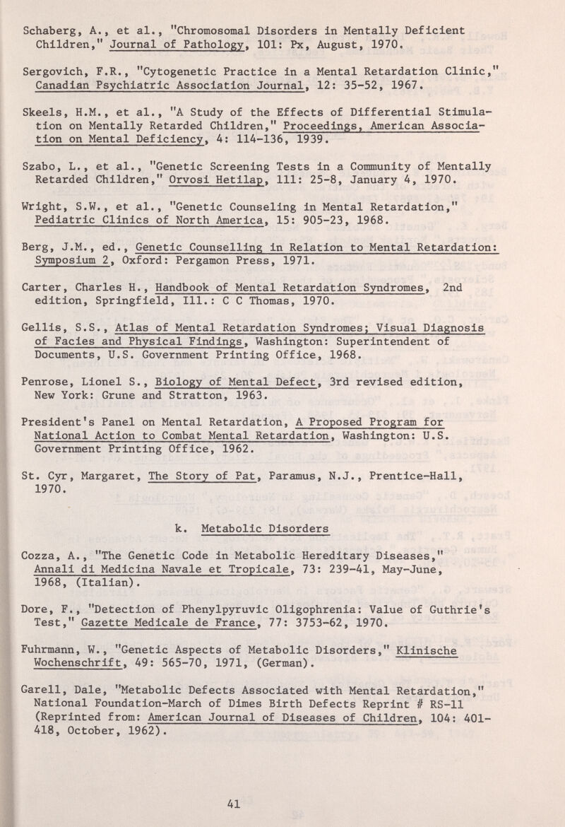 Schaberg, A., et al., Chromosomal Disorders in Mentally Deficient Children, Journal of Pathology, 101: Px, August, 1970. Sergovich, F.R., Cytogenetic Practice in a Mental Retardation Clinic, Canadian Psychiatric Association Journal, 12; 35-52, 1967. Skeels, H.M., et al., A Study of the Effects of Differential Stimula¬ tion on Mentally Retarded Children, Proceedings, American Associa¬ tion on Mental Deficiency, A: 114-136, 1939. Szabo, L., et al., Genetic Screening Tests in a Community of Mentally Retarded Children, Orvosi Hetilap, 111: 25-8, January 4, 1970. Wright, S.W., et al., Genetic Counseling in Mental Retardation, Pediatric Clinics of North America. 15: 905-23, 1968. Berg, J.M., ed.. Genetic Counselling in Relation to Mental Retardation; Symposium 2, Oxford; Pergamon Press, 1971. Carter, Charles H., Handbook of Mental Retardation Syndromes, 2nd edition, Springfield, 111.: С С Thomas, 1970. Gellis, S.S., Atlas of Mental Retardation Syndromes; Visual Diagnosis of Facies and Physical Findings, Washington: Superintendent of Documents, U.S. Government Printing Office, 1968. Penrose, Lionel S., Biology of Mental Defect, 3rd revised edition. New York: Grune and Stratton, 1963. President's Panel on Mental Retardation, A Proposed Program for National Action to Combat Mental Retardation, Washington; U.S. Government Printing Office, 1962. St. Cyr, Margaret, The Story of Pat, Paramus, N.J., Prentice-Hall, 1970. k. Metabolic Disorders Cozza, A., The Genetic Code in Metabolic Hereditary Diseases, Annali di Medicina Navale et Tropicale, 73: 239-41, May-June, 1968, (Italian). Dore, F., Detection of Phenylpyruvic Oligophrenia: Value of Guthrie's Test, Gazette Medicale de France, 77: 3753-62, 1970. Fuhrmann, W., Genetic Aspects of Metabolic Disorders, Klinische Wochens ehr if t » 49: 565-70, 1971, (German). Garell, Dale, Metabolic Defects Associated with Mental Retardation, National Foundation-March of Dimes Birth Defects Reprint # RS-11 (Reprinted from: American Journal of Diseases of Children. 104: 401- 418, October, 1962). 41