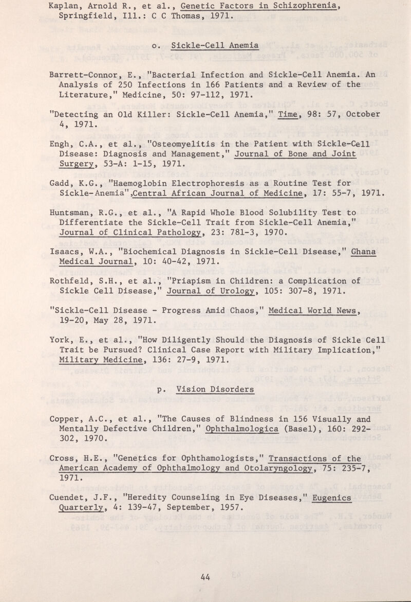 Kaplan, Arnold R., et al., Genetic Factors in Schizophrenia, Springfield, 111.; С С Thomas, 1971. о. Sickle-Cell Anemia Barrett-Connor, E., Bacterial Infection and Sickle-Cell Anemia. An Analysis of 250 Infections in 166 Patients and a Review of the Literature, Medicine, 50: 97-112, 1971. Detecting an Old Killer: Sickle-Cell Anemia, Time, 98: 57, October 4, 1971. Engh, C.A., et al., Osteomyelitis in the Patient with Sickle-Cell Disease: Diagnosis and Management, Journal of Bone and Joint Surgery, 53-A: 1-15, 1971. Gadd, K.G., Haemoglobin Electrophoresis as a Routine Test for Sickle-Anemia,Central African Journal of Medicine, 17: 55-7, 1971. Huntsman, R.G., et al., A Rapid Whole Blood Solubility Test to Differentiate the Sickle-Cell Trait from Sickle-Cell Anemia, Journal of Clinical Pathology, 23: 781-3, 1970. Isaacs, W.A., Biochemical Diagnosis in Sickle-Cell Disease, Ghana Medical Journal, 10: 40-42, 1971. Rothfeld, S.H., et al., Priapism in Children: a Complication of Sickle Cell Disease, Journal of Urology, 105: 307-8, 1971. Sickle-Cell Disease - Progress Amid Chaos, Medical World News, 19-20, May 28, 1971. York, E., et al., How Diligently Should the Diagnosis of Sickle Cell Trait be Pursued? Clinical Case Report with Military Implication, Military Medicine, 136: 27-9, 1971. P• Vision Disorders Copper, A.C., et al., The Causes of Blindness in 156 Visually and Mentally Defective Children, Ophthalmologica (Basel), 160: 292- 302, 1970. Cross, H.E., Genetics for Ophthamologists, Transactions of the American Academy of Ophthalmology and Otolaryngology, 75: 235-7, 1971. Cuendet, J.F., Heredity Counseling in Eye Diseases, Eugenics Quarterly, 4: 139-47, September, 1957. 44