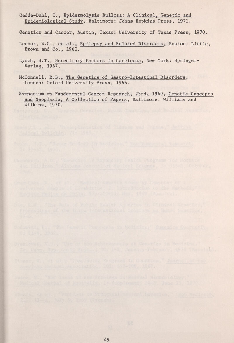 Gedde-Dahl, T., Epidermolysis Bullosa; A Clinical, Genetic and Epidemiological Study, Baltimore: Johns Hopkins Press, 1971. Genetics and Cancer, Austin, Texas: University of Texas Press, 1970. Lennox, W.G., et al., Epilepsy and Related Disorders, Boston: Little, Brown and Co., 1960. Lynch, H.T., Hereditary Factors in Carcinoma, New York; Springer- Verlag, 1967. llcConnell, R.B., The Genetics of Gastro-Intestinal Disorders, London: Oxford University Press, 1966. Symposium on Fundamental Cancer Research, 23rd, 1969, Genetic Concepts and Neoplasia; A Collection of Papers, Baltimore: Williams and Wilkins, 1970. 49