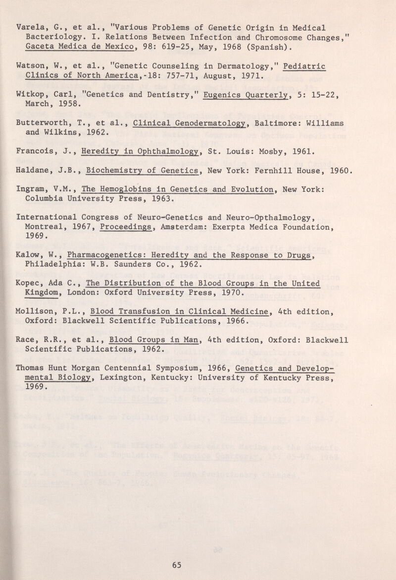 Varela, G., et al., Various Problems of Genetic Origin in Medical Bacteriology. I. Relations Between Infection and Chromosome Changes, Gaceta Medica de Mexico. 98: 619-25, May, 1968 (Spanish). Watson, W., et al., Genetic Counseling in Dermatology, Pediatric Clinics of North America.-18; 757-71, August, 1971. Witkop, Carl, Genetics and Dentistry, Eugenics Quarterly, 5: 15-22, March, 1958. Butterworth, T., et al.. Clinical Genodermatology. Baltimore: Williams and Wilkins, 1962. Francois, J., Heredity in Ophthalmology, St. Louis: Mosby, 1961. Haldane, J.В., Biochemistry of Genetics. New York: Fernhill House, 1960. Ingram, V.M., The Hemoglobins in Genetics and Evolution, New York: Columbia University Press, 1963. International Congress of Neuro-Genetics and Neuro-Opthalmology, Montreal, 1967, Proceedings, Amsterdam: Exerpta Medica Foundation, 1969. Kalow, W., Pharmacogenetics; Heredity and the Response to Drugs. Philadelphia: W.B. Saunders Co., 1962. Kopec, Ada C., The Distribution of the Blood Groups in the United Kingdom, London; Oxford University Press, 1970. Mollison, P.L., Blood Transfusion in Clinical Medicine. 4th edition, Oxford; Blackwell Scientific Publications, 1966. Race, R.R., et al.. Blood Groups in Man. 4th edition, Oxford: Blackwell Scientific Publications, 1962. Thomas Hunt Morgan Centennial Symposium, 1966, Genetics and Develop¬ mental Biology. Lexington, Kentucky; University of Kentucky Press, 1969. 65