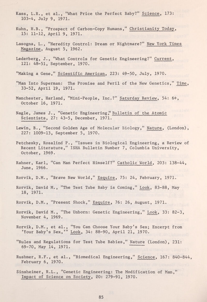 Kass, L.R., et al., What Price the Perfect Baby? Science, 173: 103-4, July 9, 1971. Kuhn, H.B., Prospect of Carbon-Copy Humans, Christianity Today, 15: 11-12, April 9, 1971. Lasogna, L., Heredity Control: Dream or Nightmare? New York Times Magazine, August 5, 1962. Lederberg, J., What Controls for Genetic Engineering? Current, 121: 48-51, September, 1970. Making a Gene, Scientific American, 223: 49-50, July, 1970. Man Into Superman: The Promise and Peril of the New Genetics, Time, 33-52, April 19, 1971. Manchester, Harland, Mini-People, Inc.? Saturday Review, 54: 6+, October 16, 1971. Nagle, James J., Genetic Engineering, Bulletin of the Atomic Scientists, 27: 43-5, December, 1971. Lewin, В., Second Golden Age of Molecular Biology, Nature, (London), 227: 1009-13, September 5, 1970. Petchesky, Rosalind P., Issues in Biological Engineering, a Review of Recent Literature, ISHA Bulletin Number 7, Columbia University, October, 1969. Rahner, Karl, Can Man Perfect Himself? Catholic World, 203: 138-44, June, 1966. Rorvik, D.M., Brave New World, Esquire, 75: 24, February, 1971. Rorvik, David M., The Test Tube Baby is Coming, Look, 83-88, May 18, 1971. Rorvik, D.M., Present Shock, Esquire, 76: 26, August, 1971. Rorvik, David M., The Unborn: Genetic Engineering, Look, 33: 82-3, November 4, 1969. Rorvik, D.M., et al., You Can Choose Your Baby's Sex; Excerpt from 'Your Baby's Sex,' Look, 34: 88-90, April 21, 1970. Rules and Regulations for Test Tube Babies, Nature (London), 231: 69-70, May 14, 1971. Rushmer, R.F., et al., Biomedical Engineering, Science, 167: 840-844, February 6, 1970. Sinsheimer, R.L., Genetic Engineering: The Modification of Man, Impact of Science on Society, 20: 279-91, 1970. 85