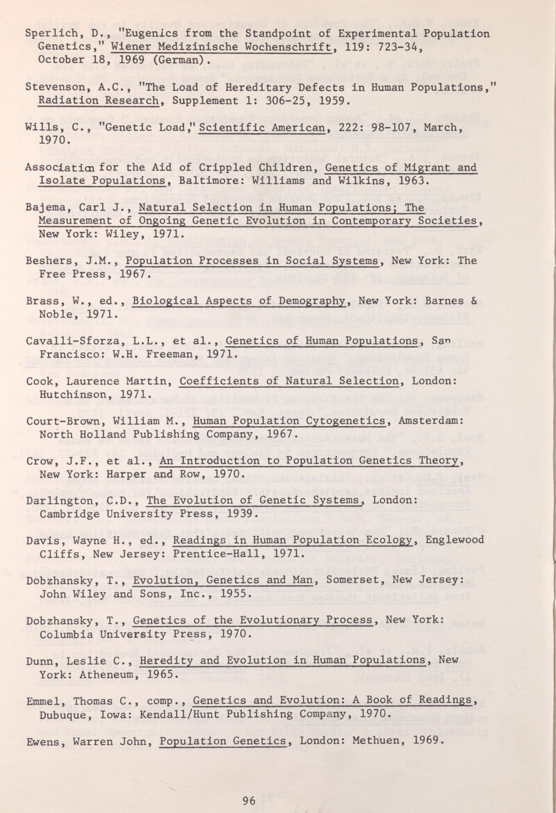 Sperlich, D., Eugenics from the Standpoint of Experimental Population Genetics, Wiener Medizinische Wochenschrift, 119: 723-34, October 18, 1969 (German). Stevenson, A.C., The Load of Hereditary Defects in Human Populations, Radiation Research, Supplement 1: 306-25, 1959. Wills, C., Genetic Load, Scientific American, 222: 98-107, March, 1970. Association for the Aid of Crippled Children, Genetics of Migrant and Isolate Populations, Baltimore: Williams and Wilkins, 1963. Bajema, Carl J., Natural Selection in Human Populations; The Measurement of Ongoing Genetic Evolution in Contemporary Societies, New York: Wiley, 1971. Beshers, J.M., Population Processes in Social Systems, New York: The Free Press, 1967. Brass, W., ed.. Biological Aspects of Demography, New York: Barnes & Noble, 1971. Cavalli-Sforza, L.L., et al.. Genetics of Human Populations, San Francisco: W.H. Freeman, 1971. Cook, Laurence Martin, Coefficients of Natural Selection, London: Hutchinson, 1971. Court-Brown, William M., Human Population Cytogenetics, Amsterdam: North Holland Publishing Company, 1967. Crow, J.F., et al.. An Introduction to Population Genetics Theory, New York: Harper and Row, 1970. Darlington, C.D., The Evolution of Genetic Systems, London: Cambridge University Press, 1939. Davis, Wayne H., ed., Readings in Human Population Ecology, Englewood Cliffs, New Jersey: Prentice-Hall, 1971. Dobzhansky, T., Evolution, Genetics and Man, Somerset, New Jersey: John Wiley and Sons, Inc., 1955. Dobzhansky, T., Genetics of the Evolutionary Process, New York: Columbia University Press, 1970. Dunn, Leslie C., Heredity and Evolution in Human Populations, New York: Atheneum, 1965. Emmel, Thomas C., сотр.. Genetics and Evolution: A Book of Readings, Dubuque, Iowa: Kendall/Hunt Publishing Company, 1970. Ewens, Warren John, Population Genetics, London: Methuen, 1969. 96