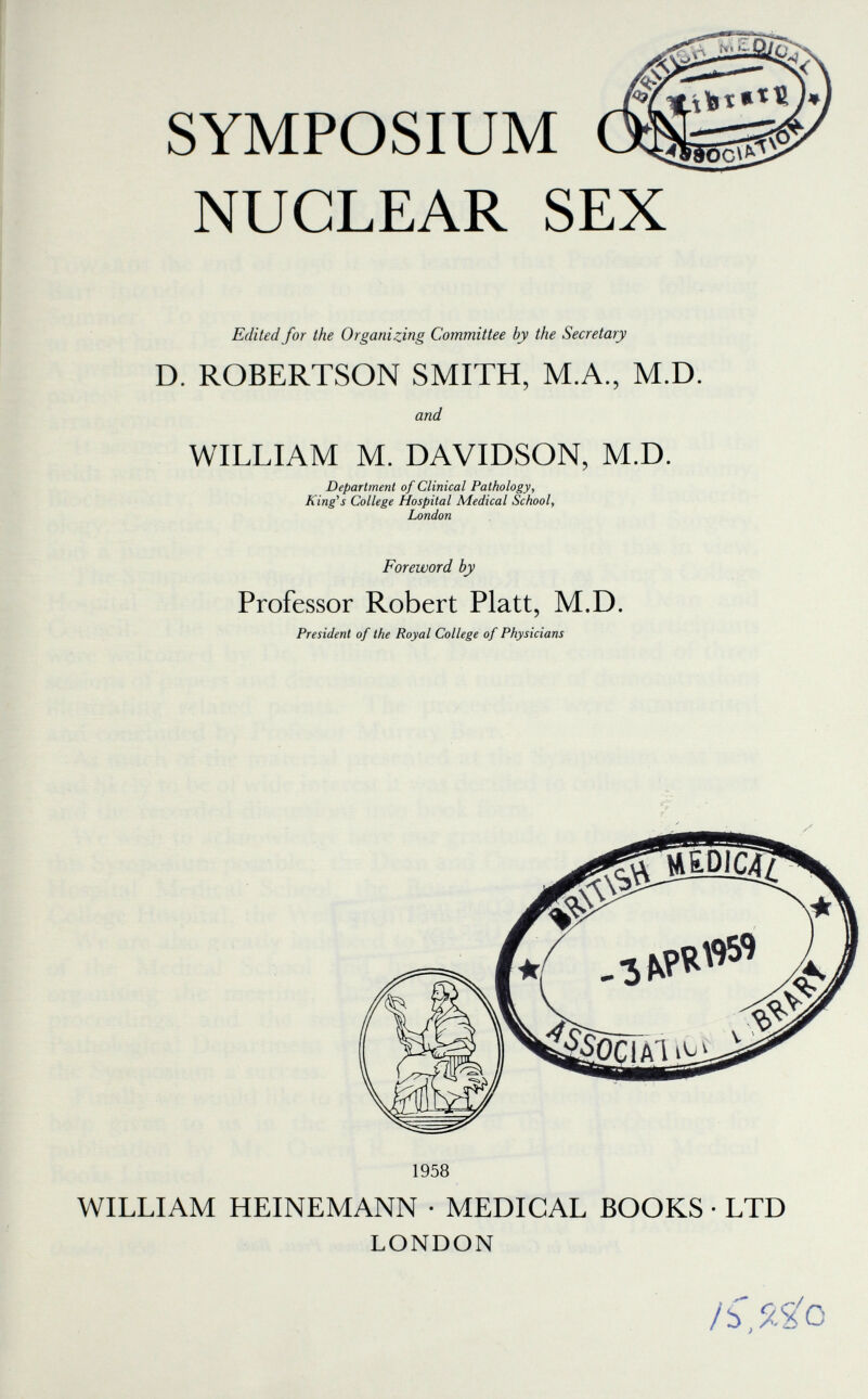 SYMPOSIUM NUCLEAR SEX Edited for the Organizing Committee by the Secretary D. ROBERTSON SMITH, M.A., M.D. and WILLIAM M. DAVIDSON, M.D. Department of Clinical Pathology, King's College Hospital Medical School, London Foreword by Professor Robert Piatt, M.D. President of the Royal College of Physicians 1958 WILLIAM HEINEMANN • MEDICAL BOOKS • LTD LONDON