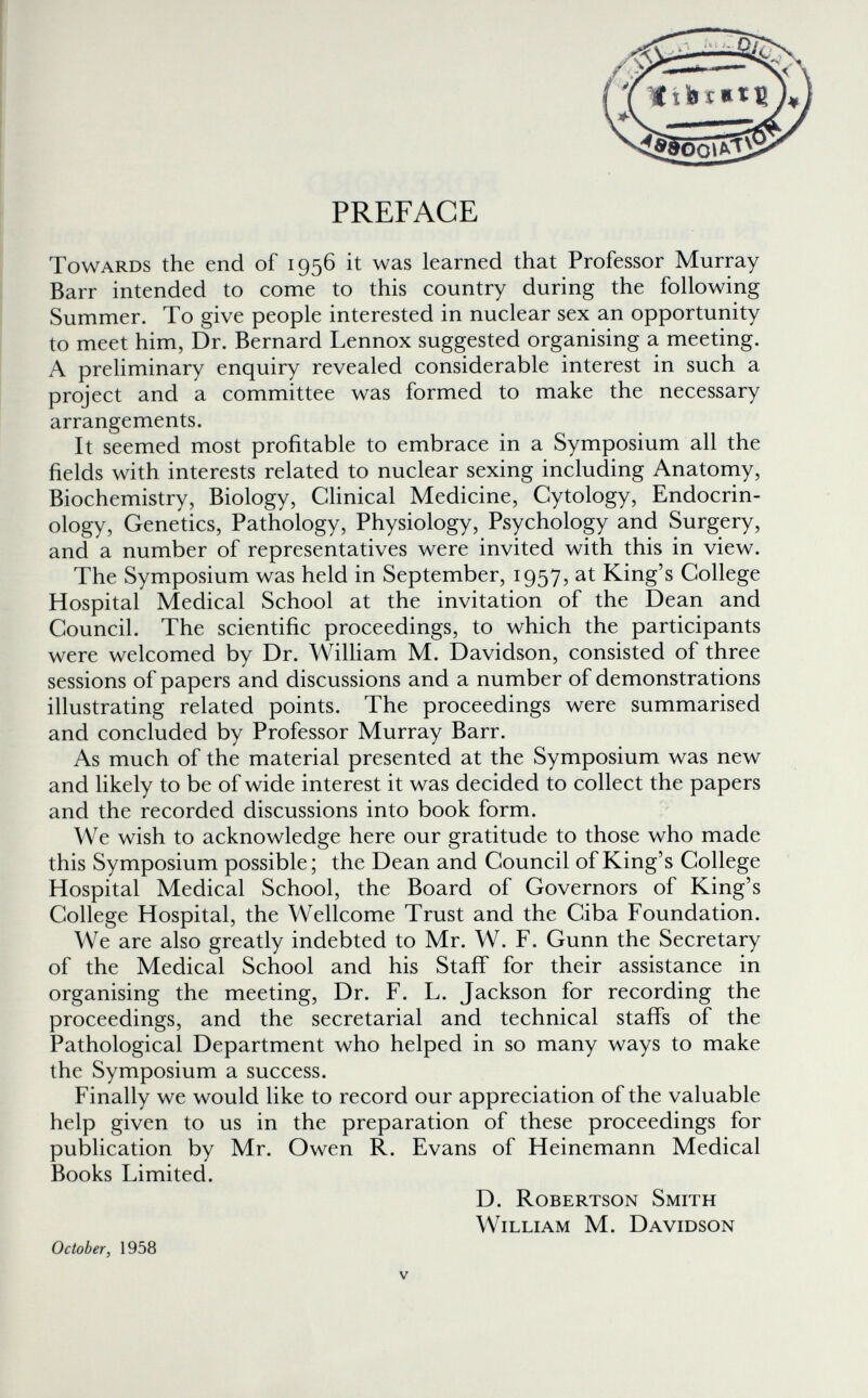 PREFACE Towards the end of 1956 it was learned that Professor Murray Barr intended to come to this country during the following Summer. To give people interested in nuclear sex an opportunity to meet him, Dr. Bernard Lennox suggested organising a meeting. A preliminary enquiry revealed considerable interest in such a project and a committee was formed to make the necessary arrangements. It seemed most profitable to embrace in a Symposium all the fields with interests related to nuclear sexing including Anatomy, Biochemistry, Biology, Clinical Medicine, Cytology, Endocrin¬ ology, Genetics, Pathology, Physiology, Psychology and Surgery, and a number of representatives were invited with this in view. The Symposium was held in September, 1957, at King's College Hospital Medical School at the invitation of the Dean and Council. The scientific proceedings, to which the participants were welcomed by Dr. William M. Davidson, consisted of three sessions of papers and discussions and a number of demonstrations illustrating related points. The proceedings were summarised and concluded by Professor Murray Barr. As much of the material presented at the Symposium was new and likely to be of wide interest it was decided to collect the papers and the recorded discussions into book form. We wish to acknowledge here our gratitude to those who made this Symposium possible; the Dean and Council of King's College Hospital Medical School, the Board of Governors of King's College Hospital, the Wellcome Trust and the Ciba Foundation. We are also greatly indebted to Mr. W. F. Gunn the Secretary of the Medical School and his Staff for their assistance in organising the meeting. Dr. F. L. Jackson for recording the proceedings, and the secretarial and technical staffs of the Pathological Department who helped in so many ways to make the Symposium a success. Finally we would like to record our appreciation of the valuable help given to us in the preparation of these proceedings for publication by Mr. Owen R. Evans of Heinemann Medical Books Limited. D. Robertson Smith William M. Davidson October, 1958