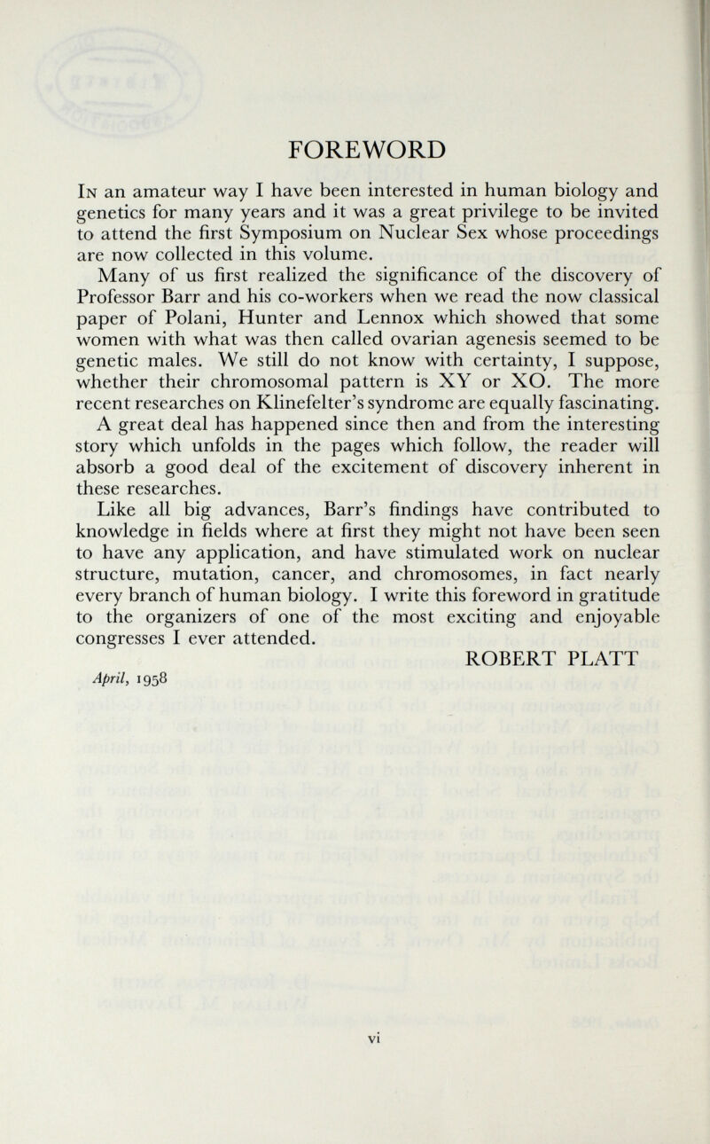 FOREWORD In an amateur way I have been interested in human biology and genetics for many years and it was a great privilege to be invited to attend the first Symposium on Nuclear Sex whose proceedings are now collected in this volume. Many of us first realized the significance of the discovery of Professor Barr and his co-workers when we read the now classical paper of Polani, Hunter and Lennox which showed that some women with what was then called ovarian agenesis seemed to be genetic males. We still do not know with certainty, I suppose, whether their chromosomal pattern is XY or XO. The more recent researches on Klinefelter's syndrome are equally fascinating. A great deal has happened since then and from the interesting story which unfolds in the pages which follow, the reader will absorb a good deal of the excitement of discovery inherent in these researches. Like all big advances, Barr's findings have contributed to knowledge in fields where at first they might not have been seen to have any application, and have stimulated work on nuclear structure, mutation, cancer, and chromosomes, in fact nearly every branch of human biology. I write this foreword in gratitude to the organizers of one of the most exciting and enjoyable congresses I ever attended. ROBERT PLATT April, 1958 vi