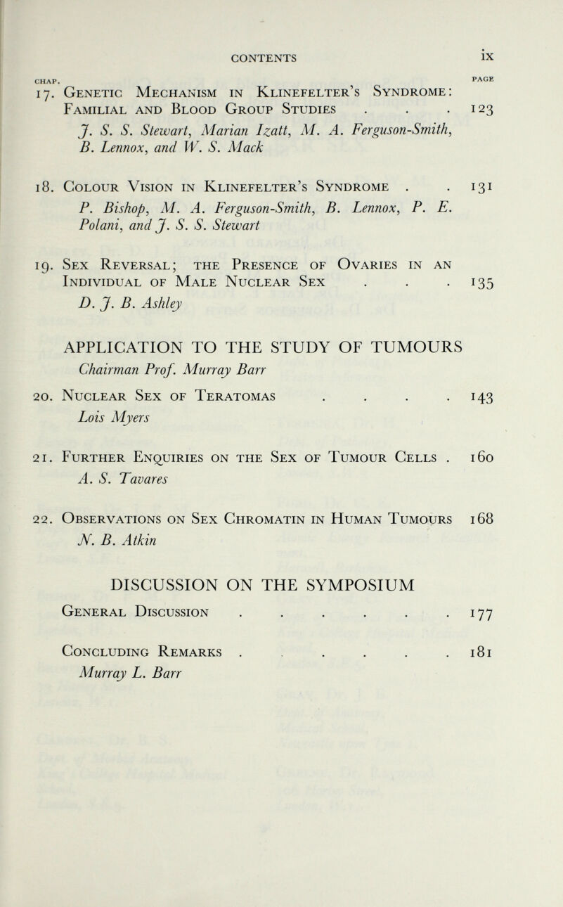 contents ix CHAP. PAGE 17. Genetic Mechanism in Klinefelter's Syndrome: Familial and Blood Group Studies . . -123 J. S. S. Stewart, Marian Izdtt, M. A. Ferguson-Smith, B. Lennox, and W. S. Mack 18. Colour Vision in Klinefelter's Syndrome . . 131 P. Bishop, M. A. Ferguson-Smith, B. Lennox, P. E. Polani, and J. S. S. Stewart 19. Sex Reversal; the Presence of Ovaries in an Individual of Male Nuclear Sex . . -135 D. J. B. Ashley APPLICATION TO THE STUDY OF TUMOURS Chairman Prof. Murray Barr 20. Nuclear Sex of Teratomas . . . -143 Lois Myers 21. Further Enq^uiries on the Sex of Tumour Cells . 160 A. S. Tavares 22. Observations on Sex Chromatin in Human Tumours 168 N. B. Atkin DISCUSSION ON THE SYMPOSIUM General Discussion . . . . . • i77 Concluding Remarks . . . . .181 Murray L. Barr