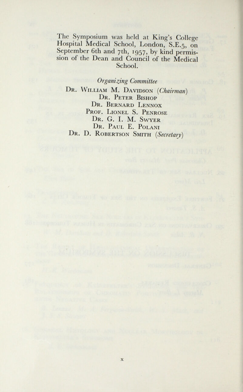 The Symposium was held at King's College Hospital Medical School, London, S.E.5, on September 6th and 7th, 1957, by kind permis¬ sion of the Dean and Council of the Medical School. Organizing Committee Dr. William M. Davidson [Chairman) Dr. Peter Bishop Dr. Bernard Lennox Prof. Lionel S. Penrose Dr. G. L M. Swyer Dr. Paul E. Polani Dr. D. Robertson Smith [Secretary)