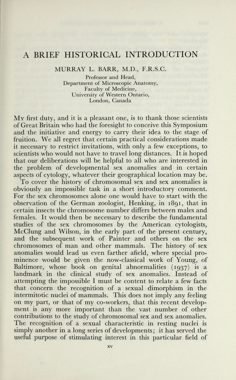 A BRIEF HISTORICAL INTRODUCTION MURRAY L. BARR, M.D., F.R.S.C. Professor and Head, Department of Microscopic Anatomy, Faculty of Medicine, University of Western Ontario, London, Canada My first duty, and it is a pleasant one, is to thank those scientists of Great Britain who had the foresight to conceive this Symposium and the initiative and energy to carry their idea to the stage of fruition. We all regret that certain practical considerations made it necessary to restrict invitations, with only a few exceptions, to scientists who would not have to travel long distances. It is hoped that our deliberations will be helpful to all who are interested in the problem of developmental sex anomalies and in certain aspects of cytology, whatever their geographical location may be. To cover the history of chromosomal sex and sex anomalies is obviously an impossible task in a short introductory comment. For the sex chromosomes alone one would have to start with the observation of the German zoologist, Henking, in 1891, that in certain insects the chromosome number differs between males and females. It would then be necessary to describe the fundamental studies of the sex chromosomes by the American cytologists, McClung and Wilson, in the early part of the present century, and the subsequent work of Painter and others on the sex chromosomes of man and other mammals. The history of sex anomalies would lead us even farther afield, where special pro¬ minence would be given the now-classical work of Young, of Baltimore, whose book on genital abnormalities (1937) is a landmark in the clinical study of sex anomalies. Instead of attempting the impossible I must be content to relate a few facts that concern the recognition of a sexual dimorphism in the intermitotic nuclei of mammals. This does not imply any feeling on my part, or that of my co-workers, that this recent develop¬ ment is any more important than the vast number of other contributions to the study of chromosomal sex and sex anomalies. The recognition of a sexual characteristic in resting nuclei is simply another in a long series of developments ; it has served the useful purpose of stimulating interest in this particular field of XV